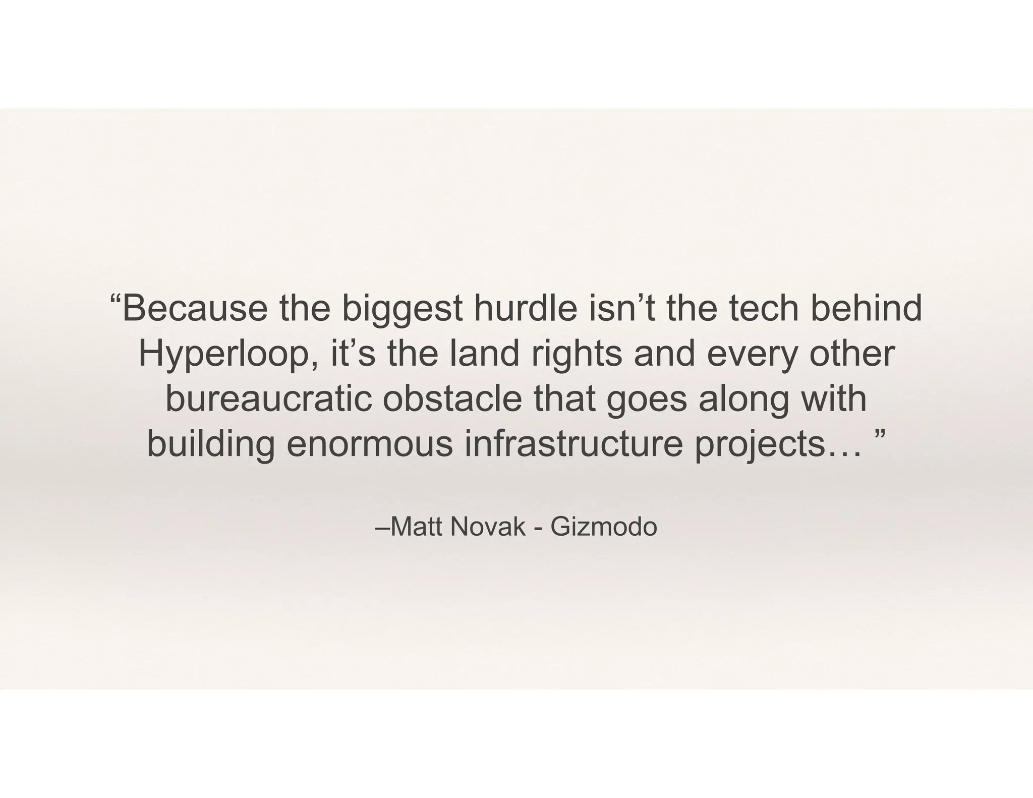 –Matt Novak - Gizmodo
“Because the biggest hurdle isn’t the tech behind
Hyperloop, it’s the land rights and every other
bureaucratic obstacle that goes along with
building enormous infrastructure projects… ”
 