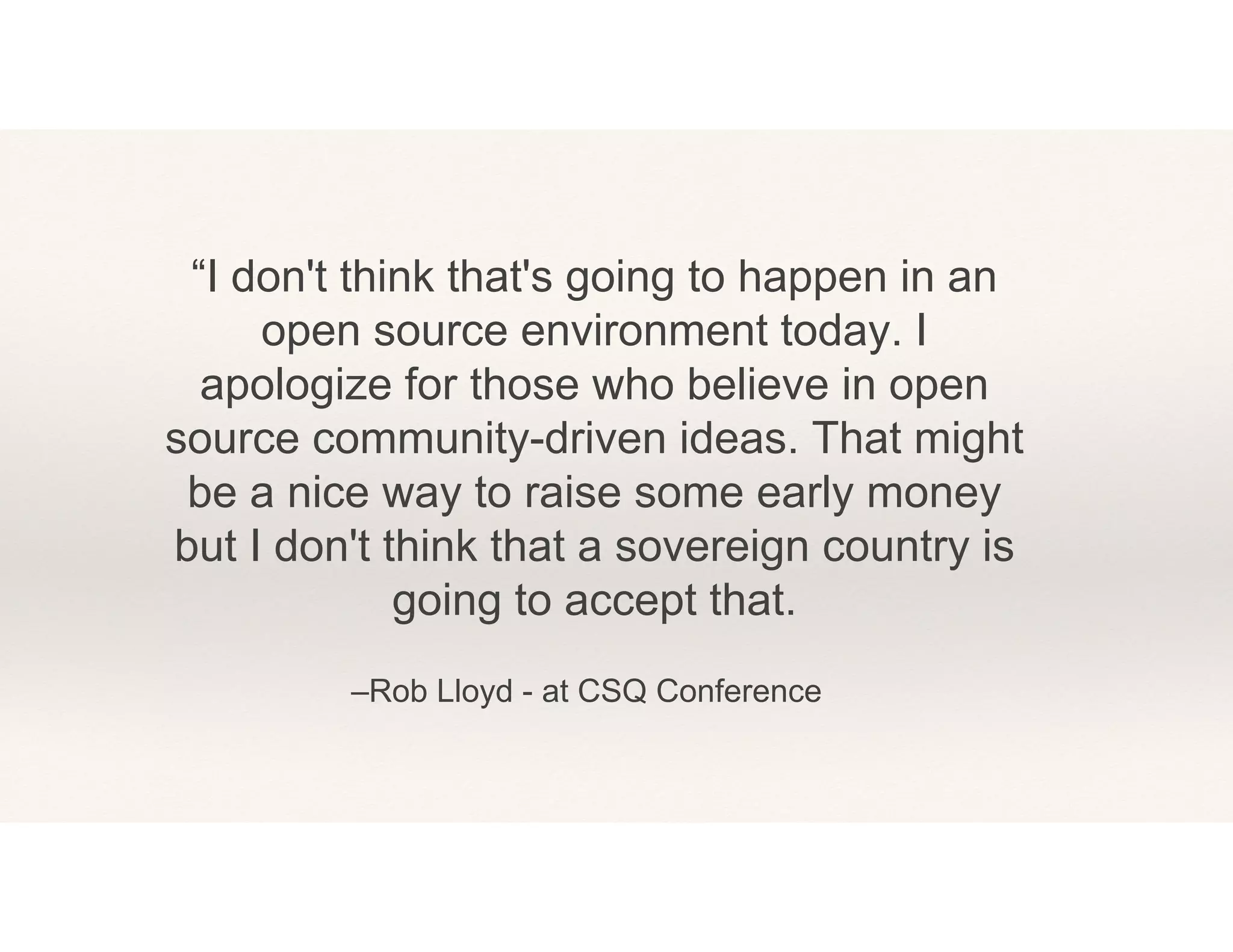 –Rob Lloyd - at CSQ Conference
“I don't think that's going to happen in an
open source environment today. I
apologize for those who believe in open
source community-driven ideas. That might
be a nice way to raise some early money
but I don't think that a sovereign country is
going to accept that.
 
