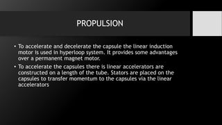 PROPULSION
• To accelerate and decelerate the capsule the linear induction
motor is used in hyperloop system. It provides some advantages
over a permanent magnet motor.
• To accelerate the capsules there is linear accelerators are
constructed on a length of the tube. Stators are placed on the
capsules to transfer momentum to the capsules via the linear
accelerators
 