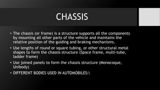 CHASSIS
• The chassis (or frame) is a structure supports all the components
by mounting all other parts of the vehicle and maintains the
relative position of the guiding and braking mechanisms.
• Use lengths of round or square tubing, or other structural metal
shapes to form the chassis structure (Space frame, multi-tube,
ladder frame)
• Use joined panels to form the chassis structure (Monocoque,
Unibody)
• DIFFERENT BODIES USED IN AUTOMOBILES:
 