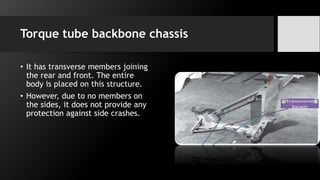 Torque tube backbone chassis
• It has transverse members joining
the rear and front. The entire
body is placed on this structure.
• However, due to no members on
the sides, it does not provide any
protection against side crashes.
 