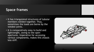 Space frames
• It has triangulated structures of tubular
members welded together. Thus,
sometimes the loads are borne by the
welded joints.
• It is comparatively easy to build and
lightweight, owing to the open
apertures, imperative for accessing
various components, makes this chassis
less stiff.
 