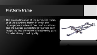 Platform frame
• This is a modification of the perimeter frame,
or of the backbone frame, in which the
passenger compartment floor, and sometimes
also the luggage compartment floor has been
integrated into the frame as loadbearing parts,
for extra strength and rigidity.
 
