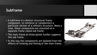 Subframe
• A subframe is a distinct structural frame
component, to reinforce or complement a
particular section of a vehicle's structure. Many a
time, these components are mounted on a
separate frame called sub frame.
• The main frame at three points further supports
this sub frame.
• In this way the components are Isolated from the
effects of twisting and flexing of the main frame.
 