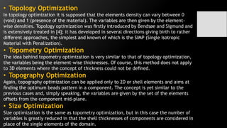 • Topology Optimization
In topology optimization it is supposed that the elements density can vary between 0
(void) and 1 (presence of the material). The variables are then given by the element-
wise densities. Topology optimization was ﬁrstly introduced by Bendsøe and Sigmund and
is extensively treated in [4]; it has developed in several directions giving birth to rather
diﬀerent approaches, the simplest and known of which is the SIMP (Single Isotropic
Material with Penalization).
• Topometry Optimization
The idea behind topometry optimization is very similar to that of topology optimization,
the variables being the element-wise thicknesses. Of course, this method does not apply
to 3D elements where the concept of thickness could not be deﬁned.
• Topography Optimization
Again, topography optimization can be applied only to 2D or shell elements and aims at
ﬁnding the optimum beads pattern in a component. The concept is yet similar to the
previous cases and, simply speaking, the variables are given by the set of the elements
oﬀsets from the component mid-plane.
• Size Optimization
Size optimization is the same as topometry optimization, but in this case the number of
variables is greatly reduced in that the shell thicknesses of components are considered in
place of the single elements of the domain.
 