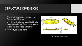 STRUCTURE DIMENSIONS
• The original mass of chassis was
Calculated 60.4 kg.
• In this design Length and Width is
considered to be constraint while
thickness as a Free Variable.
• Frame type used here
Fig. Chassis Frame Layout
 
