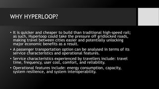 WHY HYPERLOOP?
• It is quicker and cheaper to build than traditional high-speed rail;
as such, Hyperloop could take the pressure off gridlocked roads,
making travel between cities easier and potentially unlocking
major economic benefits as a result.
• A passenger transportation option can be analysed in terms of its
service characteristics and operational features.
• Service characteristics experienced by travellers include: travel
time, frequency, user cost, comfort, and reliability.
• Operational features include: energy consumption, capacity,
system resilience, and system interoperability.
 