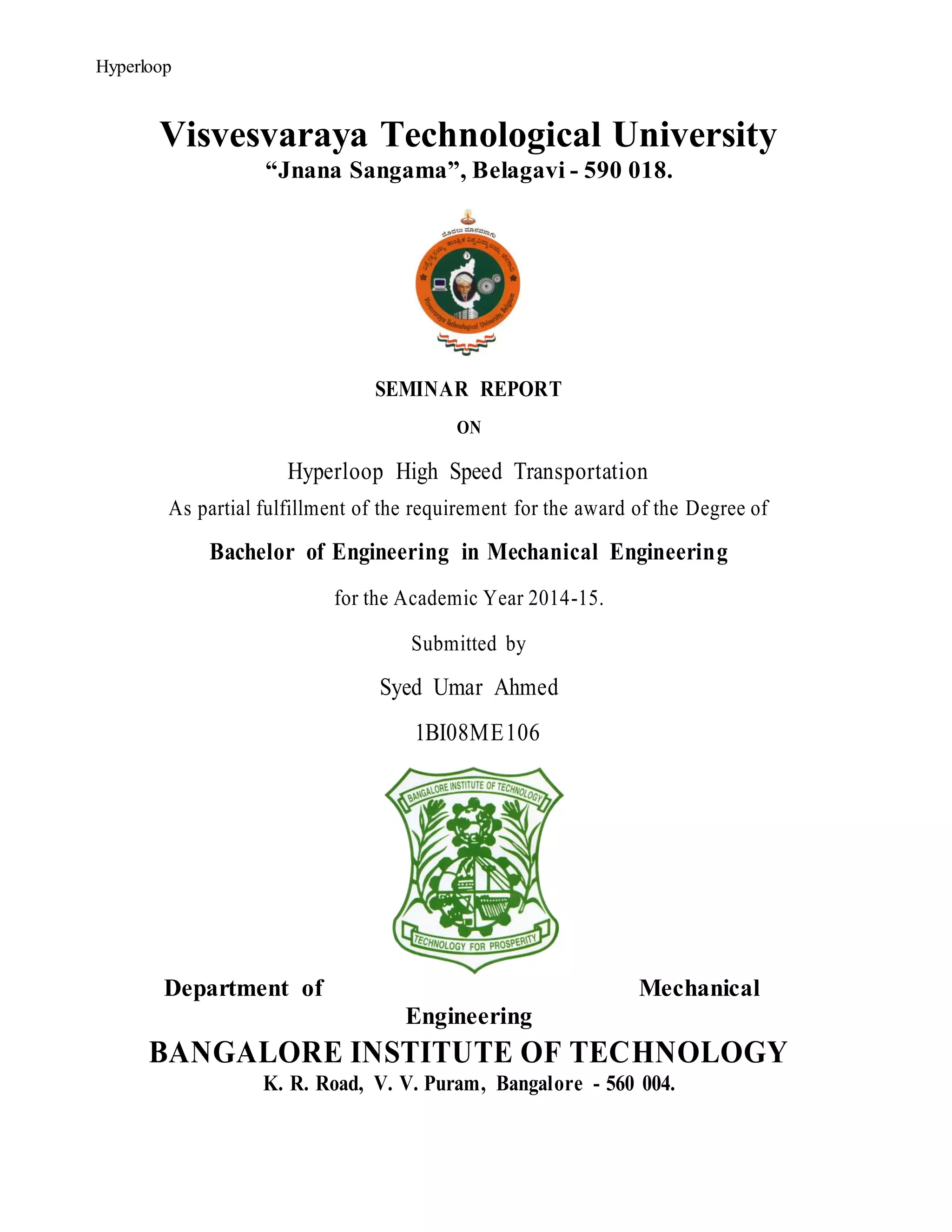 HyperloopHyperloop
Visvesvaraya Technological University
“Jnana Sangama”, Belagavi - 590 018.
SEMINAR REPORT
ON
Hyperloop High Speed Transportation
As partial fulfillment of the requirement for the award of the Degree of
Bachelor of Engineering in Mechanical Engineering
for the Academic Year 2014-15.
Submitted by
Syed Umar Ahmed
1BI08ME106
Department of Mechanical
Engineering
BANGALORE INSTITUTE OF TECHNOLOGY
K. R. Road, V. V. Puram, Bangalore - 560 004.
 