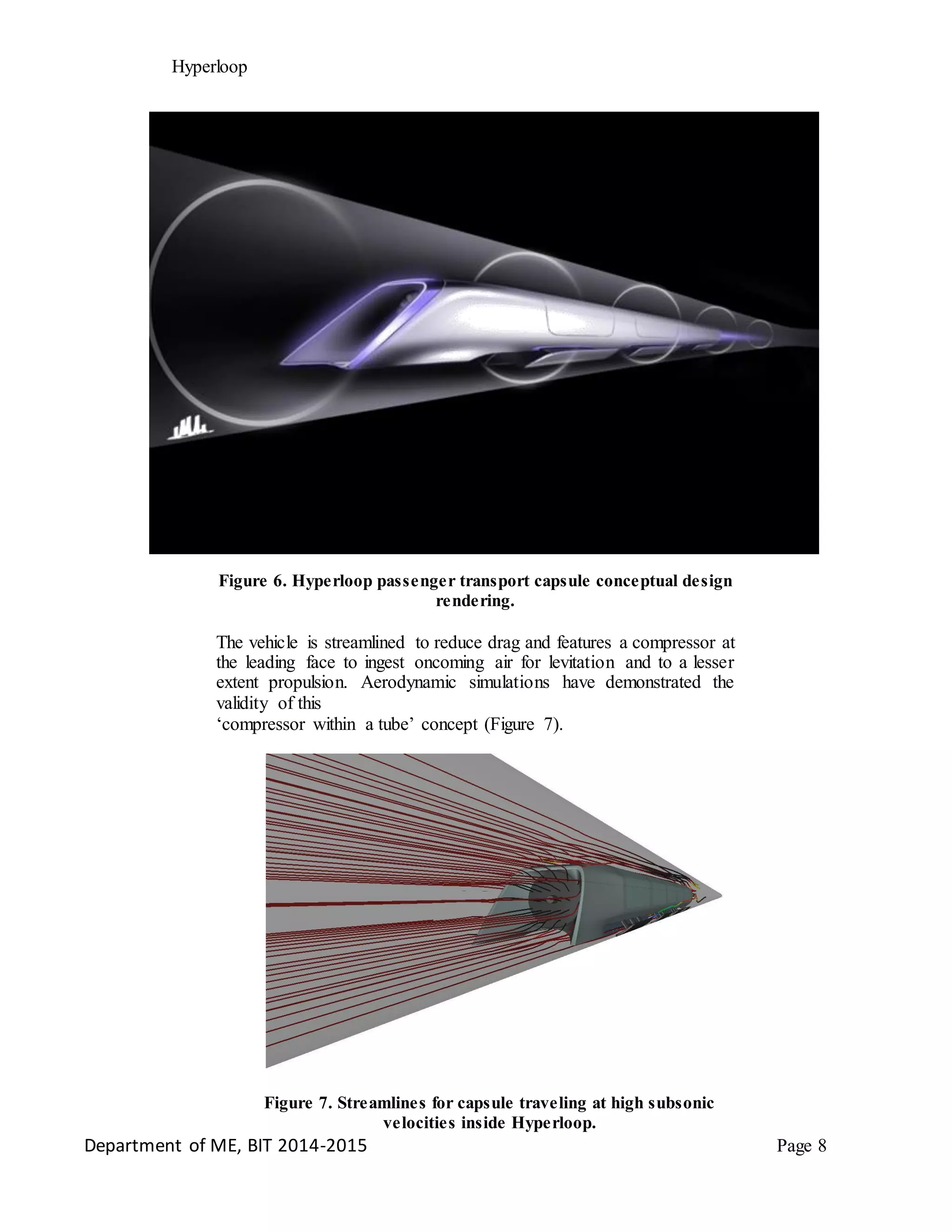 Hyperloop
Figure 6. Hyperloop passenger transport capsule conceptual design
rendering.
The vehicle is streamlined to reduce drag and features a compressor at
the leading face to ingest oncoming air for levitation and to a lesser
extent propulsion. Aerodynamic simulations have demonstrated the
validity of this
‘compressor within a tube’ concept (Figure 7).
Figure 7. Streamlines for capsule traveling at high subsonic
velocities inside Hyperloop.
Department of ME, BIT 2014-2015 Page 8
 