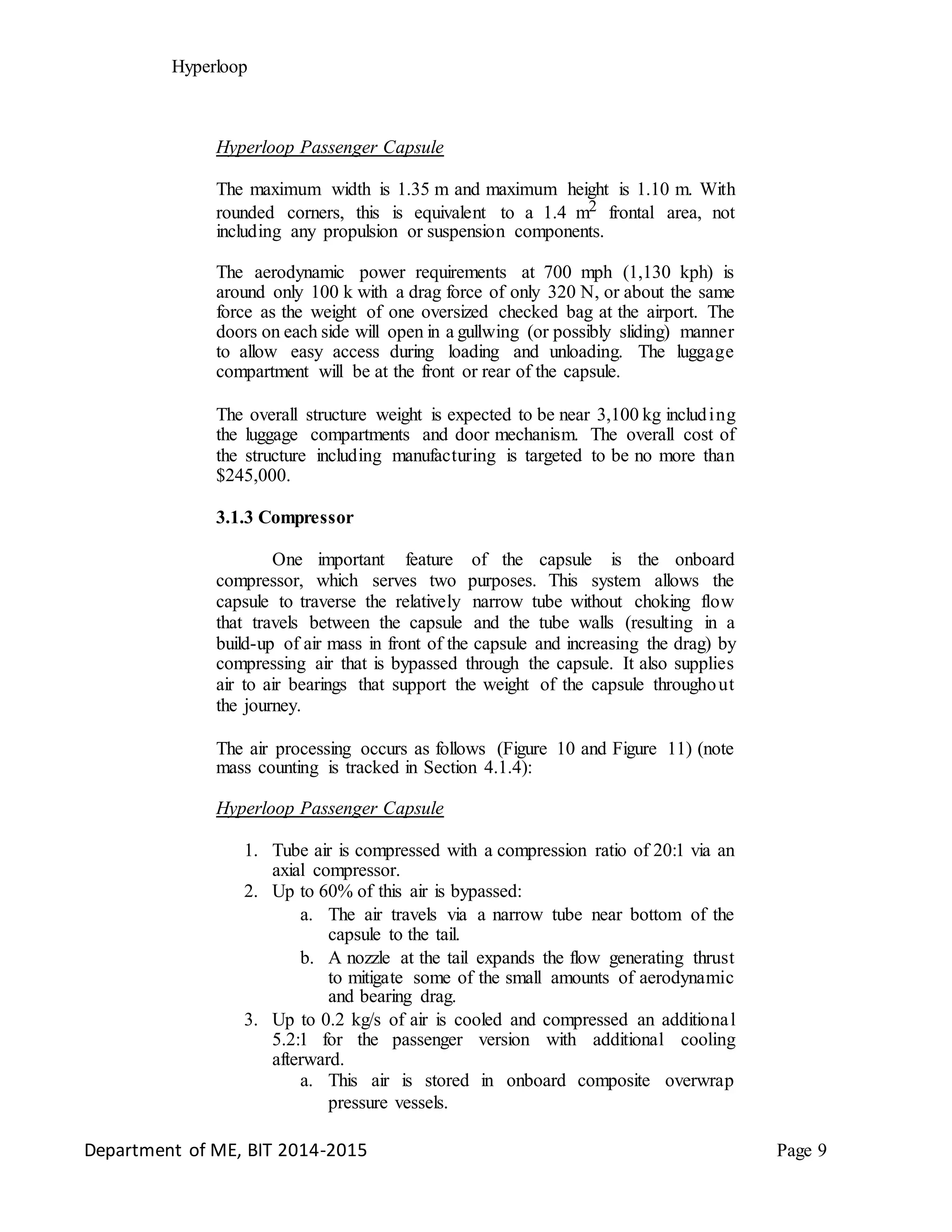 Hyperloop
Hyperloop Passenger Capsule
The maximum width is 1.35 m and maximum height is 1.10 m. With
rounded corners, this is equivalent to a 1.4 m2 frontal area, not
including any propulsion or suspension components.
The aerodynamic power requirements at 700 mph (1,130 kph) is
around only 100 k with a drag force of only 320 N, or about the same
force as the weight of one oversized checked bag at the airport. The
doors on each side will open in a gullwing (or possibly sliding) manner
to allow easy access during loading and unloading. The luggage
compartment will be at the front or rear of the capsule.
The overall structure weight is expected to be near 3,100 kg including
the luggage compartments and door mechanism. The overall cost of
the structure including manufacturing is targeted to be no more than
$245,000.
3.1.3 Compressor
One important feature of the capsule is the onboard
compressor, which serves two purposes. This system allows the
capsule to traverse the relatively narrow tube without choking flow
that travels between the capsule and the tube walls (resulting in a
build-up of air mass in front of the capsule and increasing the drag) by
compressing air that is bypassed through the capsule. It also supplies
air to air bearings that support the weight of the capsule throughout
the journey.
The air processing occurs as follows (Figure 10 and Figure 11) (note
mass counting is tracked in Section 4.1.4):
Hyperloop Passenger Capsule
1. Tube air is compressed with a compression ratio of 20:1 via an
axial compressor.
2. Up to 60% of this air is bypassed:
a. The air travels via a narrow tube near bottom of the
capsule to the tail.
b. A nozzle at the tail expands the flow generating thrust
to mitigate some of the small amounts of aerodynamic
and bearing drag.
3. Up to 0.2 kg/s of air is cooled and compressed an additional
5.2:1 for the passenger version with additional cooling
afterward.
a. This air is stored in onboard composite overwrap
pressure vessels.
Department of ME, BIT 2014-2015 Page 9
 