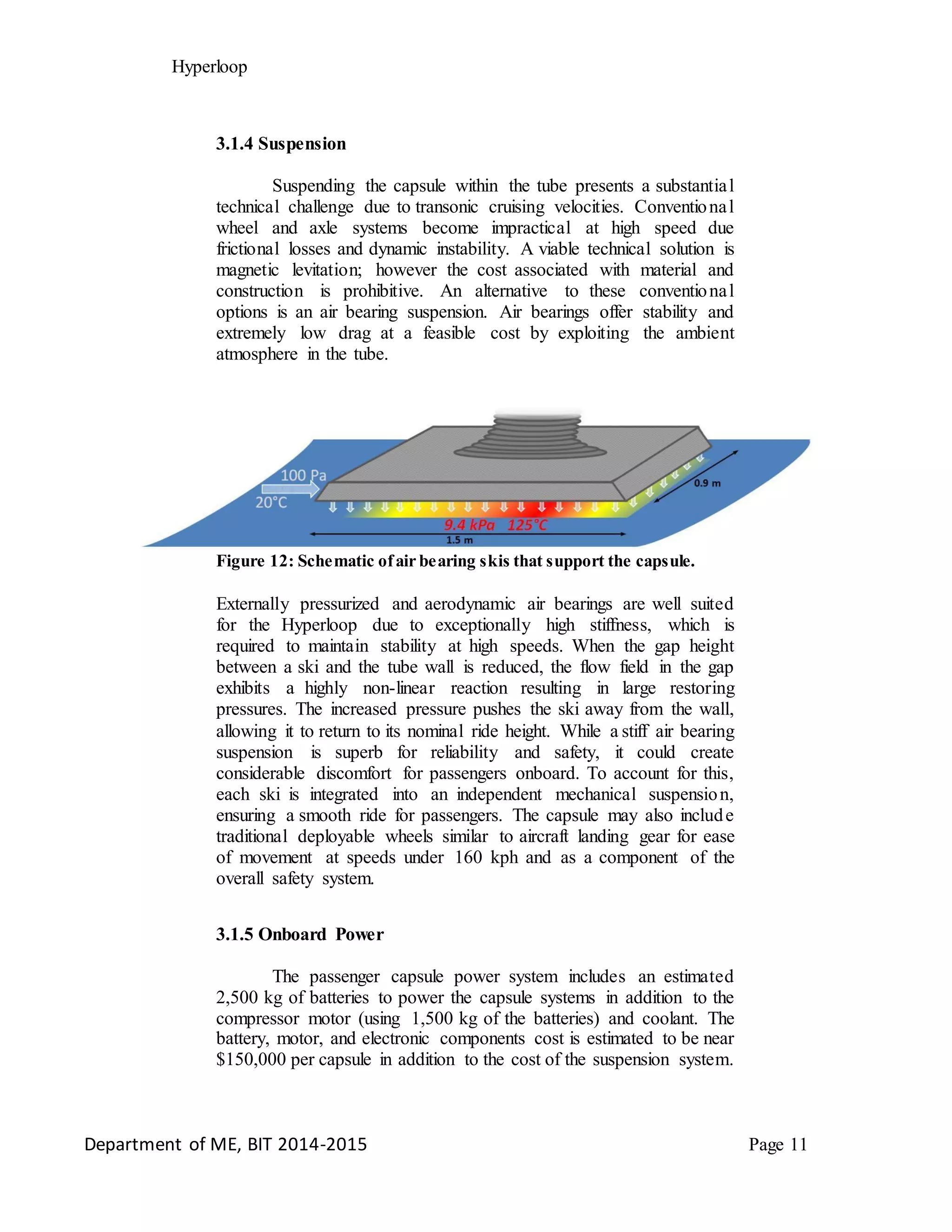 Hyperloop
3.1.4 Suspension
Suspending the capsule within the tube presents a substantial
technical challenge due to transonic cruising velocities. Conventional
wheel and axle systems become impractical at high speed due
frictional losses and dynamic instability. A viable technical solution is
magnetic levitation; however the cost associated with material and
construction is prohibitive. An alternative to these conventional
options is an air bearing suspension. Air bearings offer stability and
extremely low drag at a feasible cost by exploiting the ambient
atmosphere in the tube.
Figure 12: Schematic ofair bearing skis that support the capsule.
Externally pressurized and aerodynamic air bearings are well suited
for the Hyperloop due to exceptionally high stiffness, which is
required to maintain stability at high speeds. When the gap height
between a ski and the tube wall is reduced, the flow field in the gap
exhibits a highly non-linear reaction resulting in large restoring
pressures. The increased pressure pushes the ski away from the wall,
allowing it to return to its nominal ride height. While a stiff air bearing
suspension is superb for reliability and safety, it could create
considerable discomfort for passengers onboard. To account for this,
each ski is integrated into an independent mechanical suspension,
ensuring a smooth ride for passengers. The capsule may also include
traditional deployable wheels similar to aircraft landing gear for ease
of movement at speeds under 160 kph and as a component of the
overall safety system.
3.1.5 Onboard Power
The passenger capsule power system includes an estimated
2,500 kg of batteries to power the capsule systems in addition to the
compressor motor (using 1,500 kg of the batteries) and coolant. The
battery, motor, and electronic components cost is estimated to be near
$150,000 per capsule in addition to the cost of the suspension system.
Department of ME, BIT 2014-2015 Page 11
 