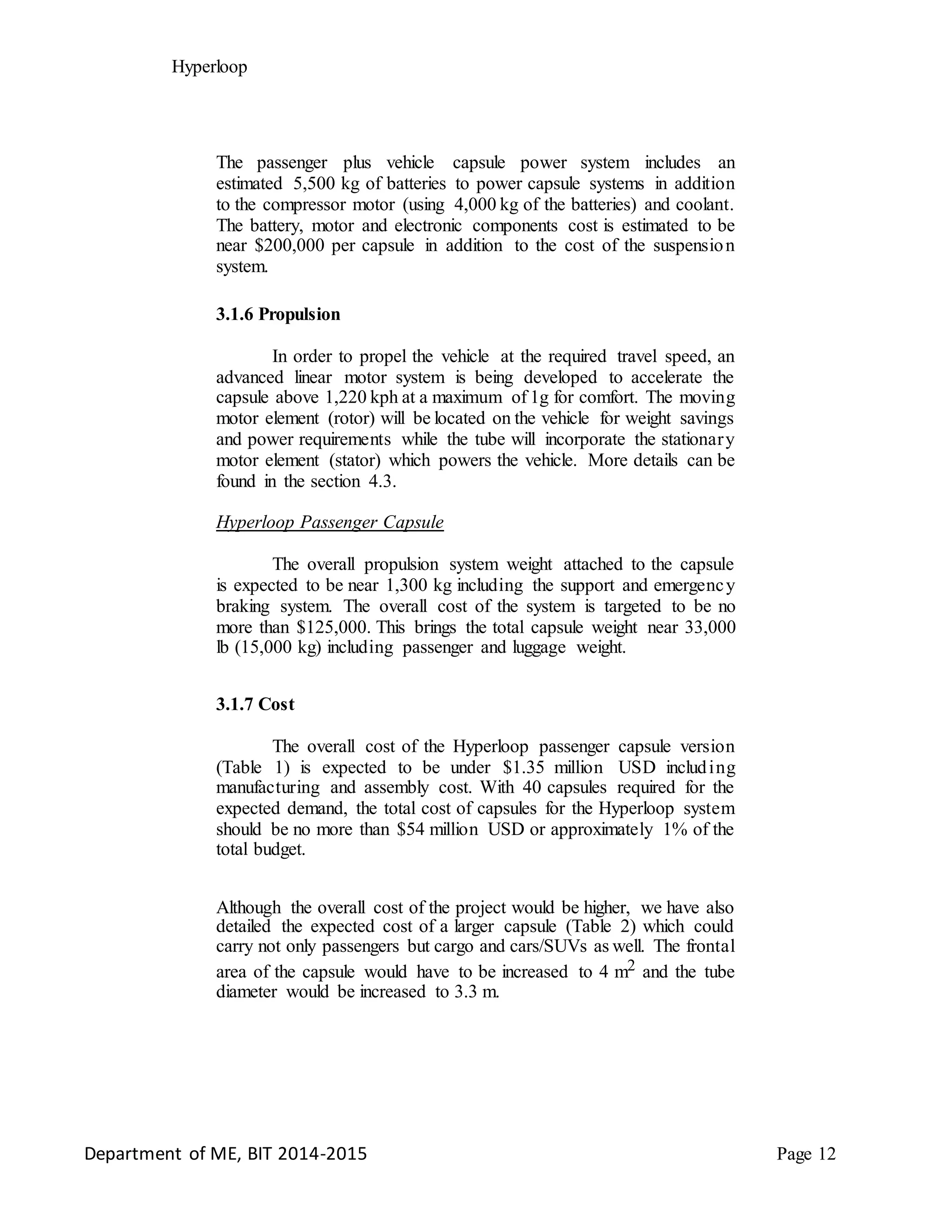 Hyperloop
The passenger plus vehicle capsule power system includes an
estimated 5,500 kg of batteries to power capsule systems in addition
to the compressor motor (using 4,000 kg of the batteries) and coolant.
The battery, motor and electronic components cost is estimated to be
near $200,000 per capsule in addition to the cost of the suspension
system.
3.1.6 Propulsion
In order to propel the vehicle at the required travel speed, an
advanced linear motor system is being developed to accelerate the
capsule above 1,220 kph at a maximum of 1g for comfort. The moving
motor element (rotor) will be located on the vehicle for weight savings
and power requirements while the tube will incorporate the stationary
motor element (stator) which powers the vehicle. More details can be
found in the section 4.3.
Hyperloop Passenger Capsule
The overall propulsion system weight attached to the capsule
is expected to be near 1,300 kg including the support and emergency
braking system. The overall cost of the system is targeted to be no
more than $125,000. This brings the total capsule weight near 33,000
lb (15,000 kg) including passenger and luggage weight.
3.1.7 Cost
The overall cost of the Hyperloop passenger capsule version
(Table 1) is expected to be under $1.35 million USD including
manufacturing and assembly cost. With 40 capsules required for the
expected demand, the total cost of capsules for the Hyperloop system
should be no more than $54 million USD or approximately 1% of the
total budget.
Although the overall cost of the project would be higher, we have also
detailed the expected cost of a larger capsule (Table 2) which could
carry not only passengers but cargo and cars/SUVs as well. The frontal
area of the capsule would have to be increased to 4 m2 and the tube
diameter would be increased to 3.3 m.
Department of ME, BIT 2014-2015 Page 12
 