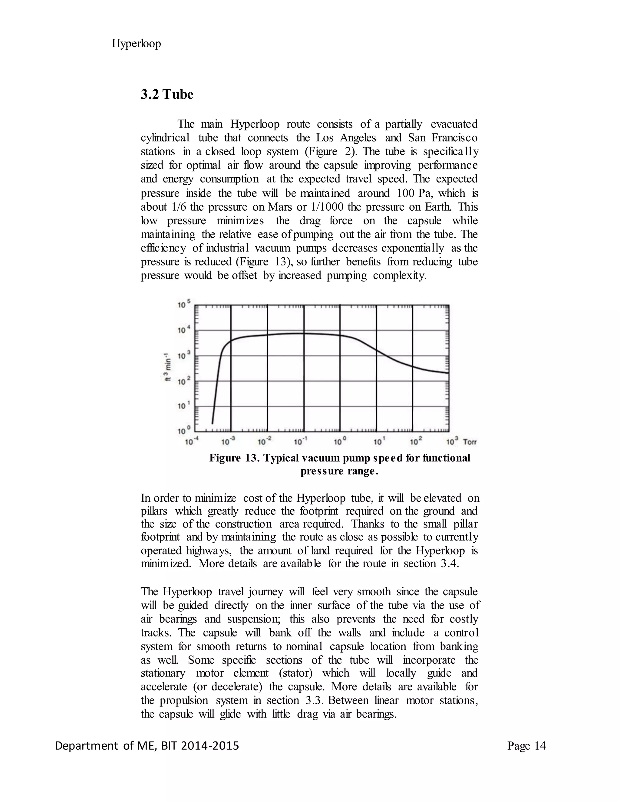Hyperloop
3.2 Tube
The main Hyperloop route consists of a partially evacuated
cylindrical tube that connects the Los Angeles and San Francisco
stations in a closed loop system (Figure 2). The tube is specifically
sized for optimal air flow around the capsule improving performance
and energy consumption at the expected travel speed. The expected
pressure inside the tube will be maintained around 100 Pa, which is
about 1/6 the pressure on Mars or 1/1000 the pressure on Earth. This
low pressure minimizes the drag force on the capsule while
maintaining the relative ease of pumping out the air from the tube. The
efficiency of industrial vacuum pumps decreases exponentially as the
pressure is reduced (Figure 13), so further benefits from reducing tube
pressure would be offset by increased pumping complexity.
Figure 13. Typical vacuum pump speed for functional
pressure range.
In order to minimize cost of the Hyperloop tube, it will be elevated on
pillars which greatly reduce the footprint required on the ground and
the size of the construction area required. Thanks to the small pillar
footprint and by maintaining the route as close as possible to currently
operated highways, the amount of land required for the Hyperloop is
minimized. More details are available for the route in section 3.4.
The Hyperloop travel journey will feel very smooth since the capsule
will be guided directly on the inner surface of the tube via the use of
air bearings and suspension; this also prevents the need for costly
tracks. The capsule will bank off the walls and include a control
system for smooth returns to nominal capsule location from banking
as well. Some specific sections of the tube will incorporate the
stationary motor element (stator) which will locally guide and
accelerate (or decelerate) the capsule. More details are available for
the propulsion system in section 3.3. Between linear motor stations,
the capsule will glide with little drag via air bearings.
Department of ME, BIT 2014-2015 Page 14
 