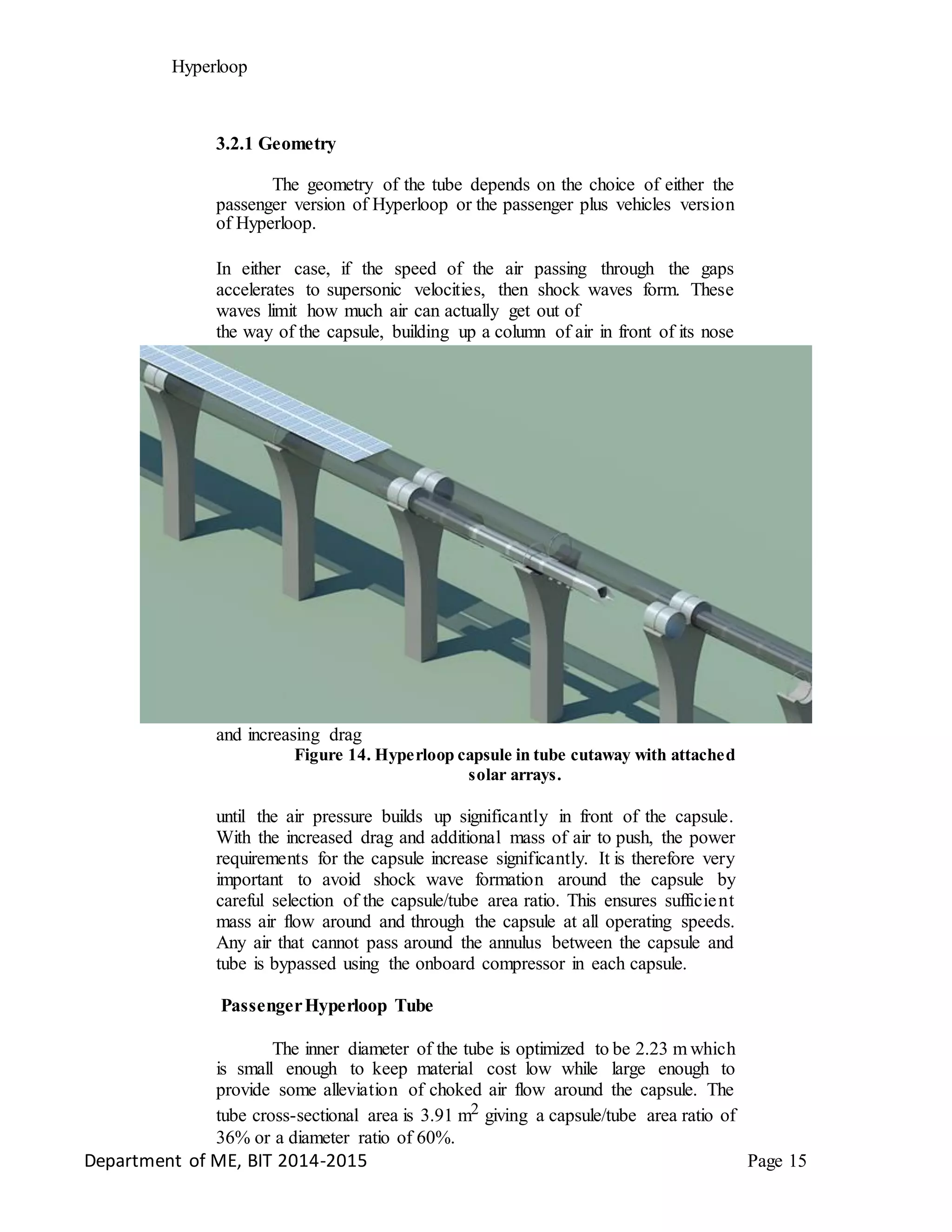 Hyperloop
3.2.1 Geometry
The geometry of the tube depends on the choice of either the
passenger version of Hyperloop or the passenger plus vehicles version
of Hyperloop.
In either case, if the speed of the air passing through the gaps
accelerates to supersonic velocities, then shock waves form. These
waves limit how much air can actually get out of
the way of the capsule, building up a column of air in front of its nose
and increasing drag
Figure 14. Hyperloop capsule in tube cutaway with attached
solar arrays.
until the air pressure builds up significantly in front of the capsule.
With the increased drag and additional mass of air to push, the power
requirements for the capsule increase significantly. It is therefore very
important to avoid shock wave formation around the capsule by
careful selection of the capsule/tube area ratio. This ensures sufficient
mass air flow around and through the capsule at all operating speeds.
Any air that cannot pass around the annulus between the capsule and
tube is bypassed using the onboard compressor in each capsule.
PassengerHyperloop Tube
The inner diameter of the tube is optimized to be 2.23 m which
is small enough to keep material cost low while large enough to
provide some alleviation of choked air flow around the capsule. The
tube cross-sectional area is 3.91 m2 giving a capsule/tube area ratio of
36% or a diameter ratio of 60%.
Department of ME, BIT 2014-2015 Page 15
 