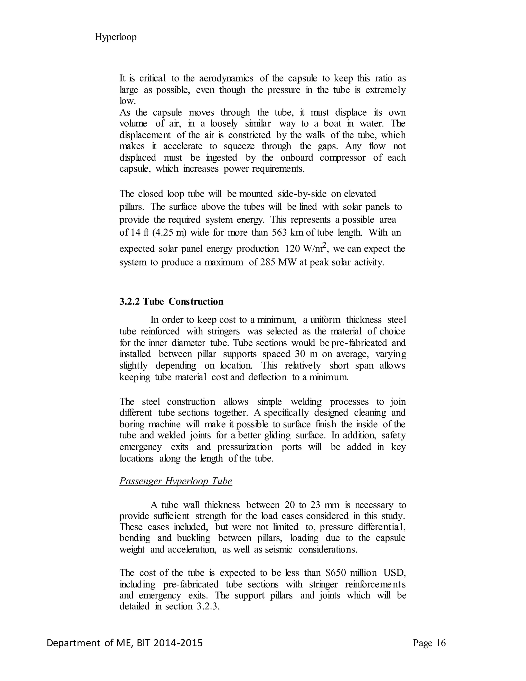Hyperloop
It is critical to the aerodynamics of the capsule to keep this ratio as
large as possible, even though the pressure in the tube is extremely
low.
As the capsule moves through the tube, it must displace its own
volume of air, in a loosely similar way to a boat in water. The
displacement of the air is constricted by the walls of the tube, which
makes it accelerate to squeeze through the gaps. Any flow not
displaced must be ingested by the onboard compressor of each
capsule, which increases power requirements.
The closed loop tube will be mounted side-by-side on elevated
pillars. The surface above the tubes will be lined with solar panels to
provide the required system energy. This represents a possible area
of 14 ft (4.25 m) wide for more than 563 km of tube length. With an
expected solar panel energy production 120 W/m2, we can expect the
system to produce a maximum of 285 MW at peak solar activity.
3.2.2 Tube Construction
In order to keep cost to a minimum, a uniform thickness steel
tube reinforced with stringers was selected as the material of choice
for the inner diameter tube. Tube sections would be pre-fabricated and
installed between pillar supports spaced 30 m on average, varying
slightly depending on location. This relatively short span allows
keeping tube material cost and deflection to a minimum.
The steel construction allows simple welding processes to join
different tube sections together. A specifically designed cleaning and
boring machine will make it possible to surface finish the inside of the
tube and welded joints for a better gliding surface. In addition, safety
emergency exits and pressurization ports will be added in key
locations along the length of the tube.
Passenger Hyperloop Tube
A tube wall thickness between 20 to 23 mm is necessary to
provide sufficient strength for the load cases considered in this study.
These cases included, but were not limited to, pressure differential,
bending and buckling between pillars, loading due to the capsule
weight and acceleration, as well as seismic considerations.
The cost of the tube is expected to be less than $650 million USD,
including pre-fabricated tube sections with stringer reinforcements
and emergency exits. The support pillars and joints which will be
detailed in section 3.2.3.
Department of ME, BIT 2014-2015 Page 16
 
