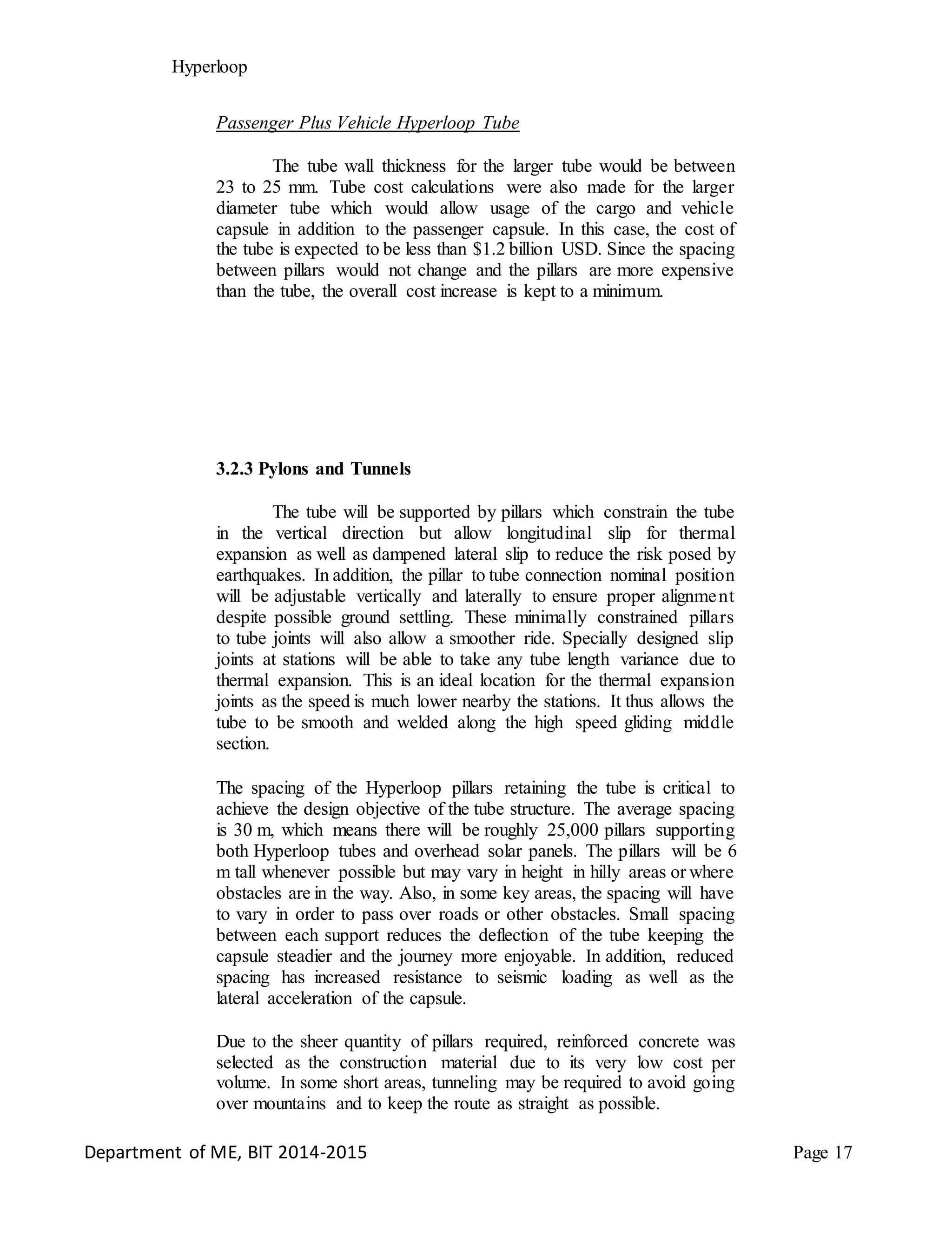 Hyperloop
Passenger Plus Vehicle Hyperloop Tube
The tube wall thickness for the larger tube would be between
23 to 25 mm. Tube cost calculations were also made for the larger
diameter tube which would allow usage of the cargo and vehicle
capsule in addition to the passenger capsule. In this case, the cost of
the tube is expected to be less than $1.2 billion USD. Since the spacing
between pillars would not change and the pillars are more expensive
than the tube, the overall cost increase is kept to a minimum.
3.2.3 Pylons and Tunnels
The tube will be supported by pillars which constrain the tube
in the vertical direction but allow longitudinal slip for thermal
expansion as well as dampened lateral slip to reduce the risk posed by
earthquakes. In addition, the pillar to tube connection nominal position
will be adjustable vertically and laterally to ensure proper alignment
despite possible ground settling. These minimally constrained pillars
to tube joints will also allow a smoother ride. Specially designed slip
joints at stations will be able to take any tube length variance due to
thermal expansion. This is an ideal location for the thermal expansion
joints as the speed is much lower nearby the stations. It thus allows the
tube to be smooth and welded along the high speed gliding middle
section.
The spacing of the Hyperloop pillars retaining the tube is critical to
achieve the design objective of the tube structure. The average spacing
is 30 m, which means there will be roughly 25,000 pillars supporting
both Hyperloop tubes and overhead solar panels. The pillars will be 6
m tall whenever possible but may vary in height in hilly areas or where
obstacles are in the way. Also, in some key areas, the spacing will have
to vary in order to pass over roads or other obstacles. Small spacing
between each support reduces the deflection of the tube keeping the
capsule steadier and the journey more enjoyable. In addition, reduced
spacing has increased resistance to seismic loading as well as the
lateral acceleration of the capsule.
Due to the sheer quantity of pillars required, reinforced concrete was
selected as the construction material due to its very low cost per
volume. In some short areas, tunneling may be required to avoid going
over mountains and to keep the route as straight as possible.
Department of ME, BIT 2014-2015 Page 17
 
