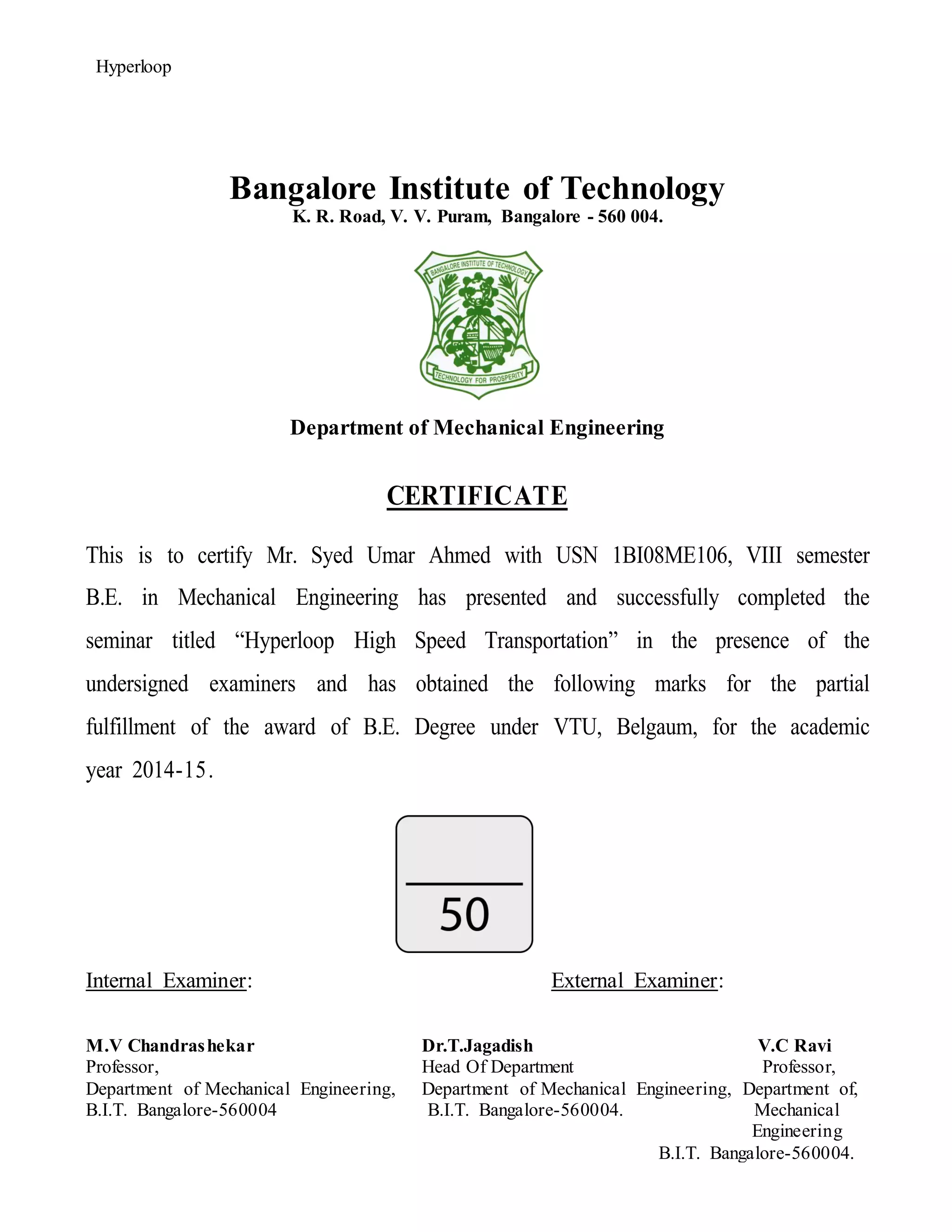 Hyperloop
Bangalore Institute of Technology
K. R. Road, V. V. Puram, Bangalore - 560 004.
Department of Mechanical Engineering
CERTIFICATE
This is to certify Mr. Syed Umar Ahmed with USN 1BI08ME106, VIII semester
B.E. in Mechanical Engineering has presented and successfully completed the
seminar titled “Hyperloop High Speed Transportation” in the presence of the
undersigned examiners and has obtained the following marks for the partial
fulfillment of the award of B.E. Degree under VTU, Belgaum, for the academic
year 2014-15.
Internal Examiner: External Examiner:
M.V Chandrashekar Dr.T.Jagadish V.C Ravi
Professor, Head Of Department Professor,
Department of Mechanical Engineering, Department of Mechanical Engineering, Department of,
B.I.T. Bangalore-560004 B.I.T. Bangalore-560004. Mechanical
Engineering
B.I.T. Bangalore-560004.
 