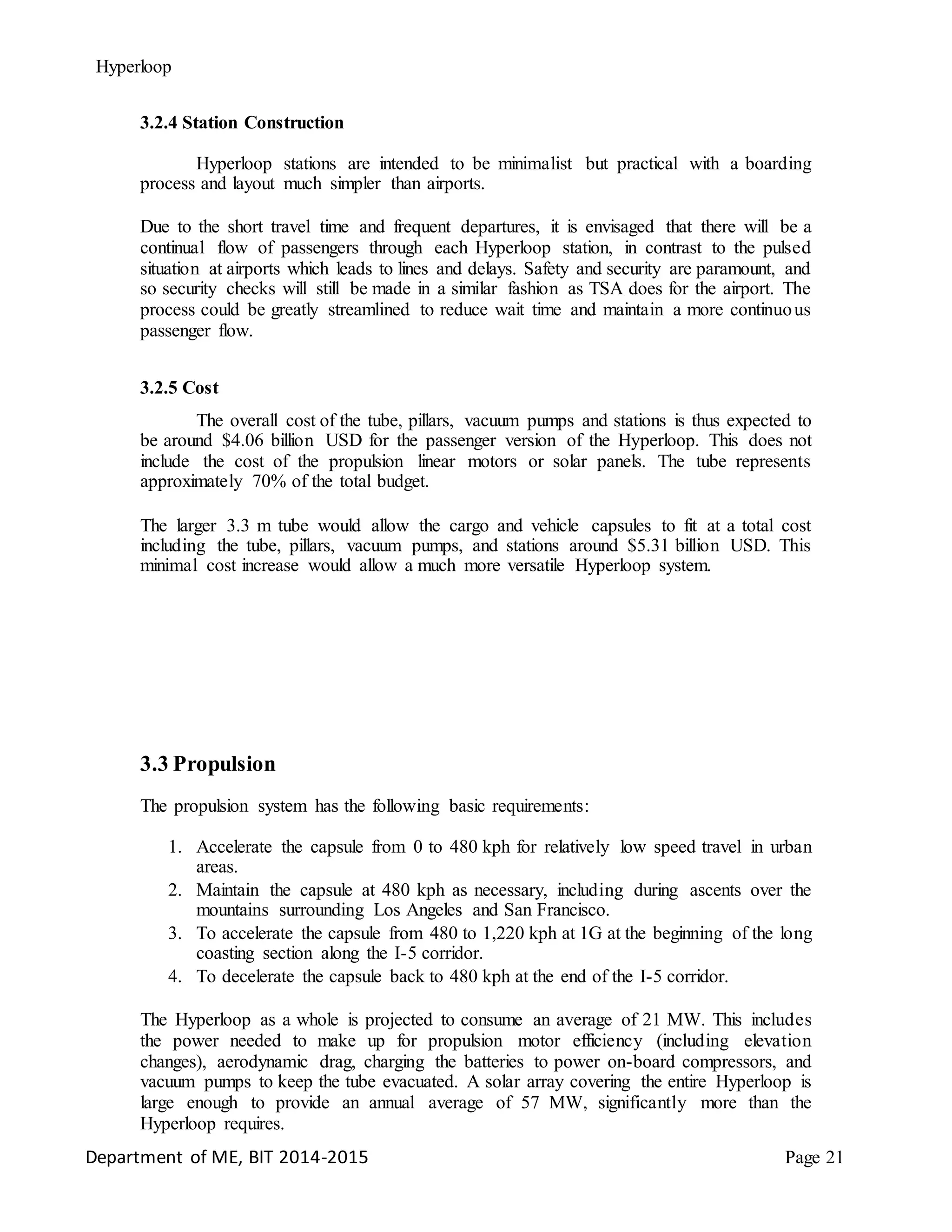 Hyperloop
3.2.4 Station Construction
Hyperloop stations are intended to be minimalist but practical with a boarding
process and layout much simpler than airports.
Due to the short travel time and frequent departures, it is envisaged that there will be a
continual flow of passengers through each Hyperloop station, in contrast to the pulsed
situation at airports which leads to lines and delays. Safety and security are paramount, and
so security checks will still be made in a similar fashion as TSA does for the airport. The
process could be greatly streamlined to reduce wait time and maintain a more continuous
passenger flow.
3.2.5 Cost
The overall cost of the tube, pillars, vacuum pumps and stations is thus expected to
be around $4.06 billion USD for the passenger version of the Hyperloop. This does not
include the cost of the propulsion linear motors or solar panels. The tube represents
approximately 70% of the total budget.
The larger 3.3 m tube would allow the cargo and vehicle capsules to fit at a total cost
including the tube, pillars, vacuum pumps, and stations around $5.31 billion USD. This
minimal cost increase would allow a much more versatile Hyperloop system.
3.3 Propulsion
The propulsion system has the following basic requirements:
1. Accelerate the capsule from 0 to 480 kph for relatively low speed travel in urban
areas.
2. Maintain the capsule at 480 kph as necessary, including during ascents over the
mountains surrounding Los Angeles and San Francisco.
3. To accelerate the capsule from 480 to 1,220 kph at 1G at the beginning of the long
coasting section along the I-5 corridor.
4. To decelerate the capsule back to 480 kph at the end of the I-5 corridor.
The Hyperloop as a whole is projected to consume an average of 21 MW. This includes
the power needed to make up for propulsion motor efficiency (including elevation
changes), aerodynamic drag, charging the batteries to power on-board compressors, and
vacuum pumps to keep the tube evacuated. A solar array covering the entire Hyperloop is
large enough to provide an annual average of 57 MW, significantly more than the
Hyperloop requires.
Department of ME, BIT 2014-2015 Page 21
 