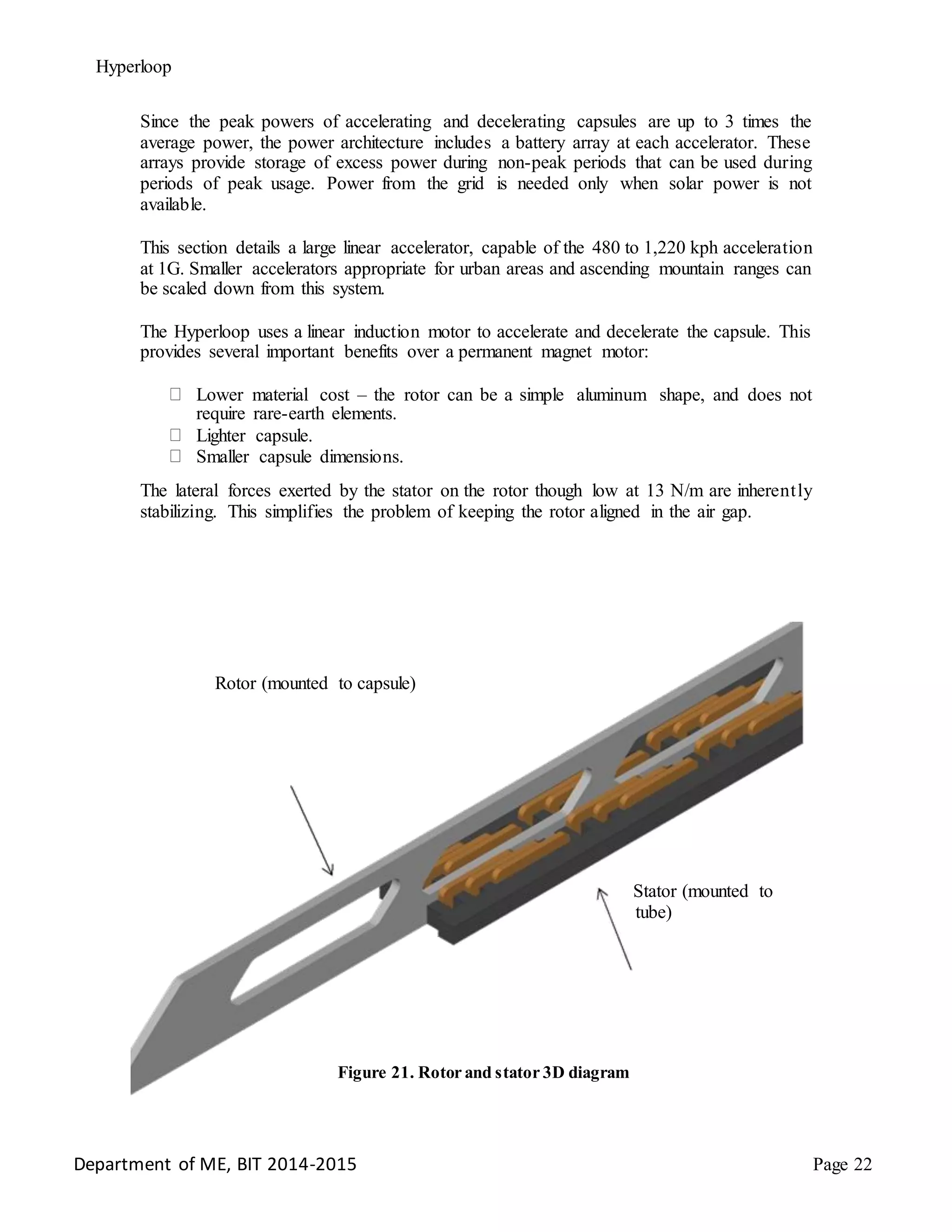 Hyperloop
Since the peak powers of accelerating and decelerating capsules are up to 3 times the
average power, the power architecture includes a battery array at each accelerator. These
arrays provide storage of excess power during non-peak periods that can be used during
periods of peak usage. Power from the grid is needed only when solar power is not
available.
This section details a large linear accelerator, capable of the 480 to 1,220 kph acceleration
at 1G. Smaller accelerators appropriate for urban areas and ascending mountain ranges can
be scaled down from this system.
The Hyperloop uses a linear induction motor to accelerate and decelerate the capsule. This
provides several important benefits over a permanent magnet motor:
Lower material cost – the rotor can be a simple aluminum shape, and does not
require rare-earth elements.
Lighter capsule.
Smaller capsule dimensions.
The lateral forces exerted by the stator on the rotor though low at 13 N/m are inherently
stabilizing. This simplifies the problem of keeping the rotor aligned in the air gap.
Rotor (mounted to capsule)
Stator (mounted to
tube)
Figure 21. Rotor and stator 3D diagram
Department of ME, BIT 2014-2015 Page 22
 