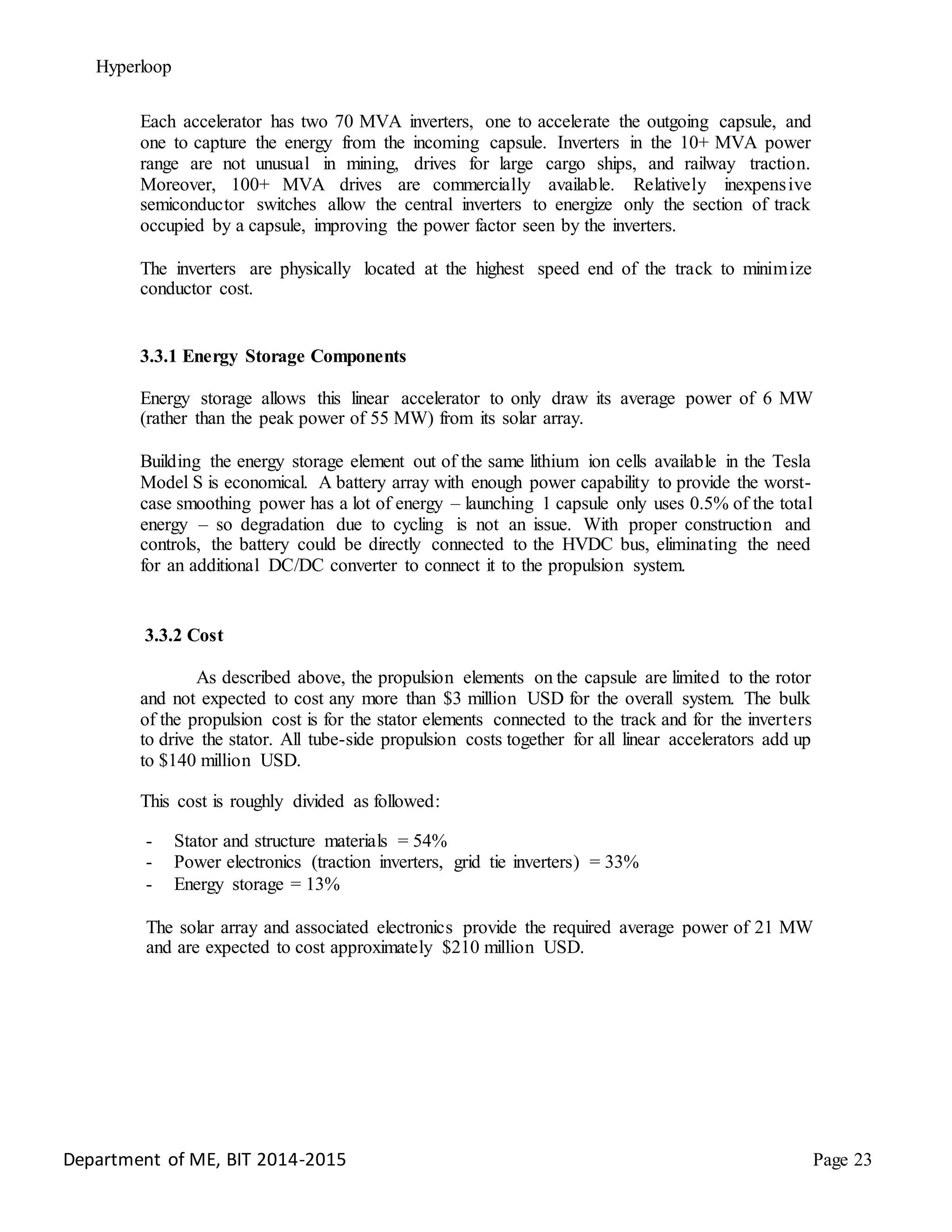 Hyperloop
Each accelerator has two 70 MVA inverters, one to accelerate the outgoing capsule, and
one to capture the energy from the incoming capsule. Inverters in the 10+ MVA power
range are not unusual in mining, drives for large cargo ships, and railway traction.
Moreover, 100+ MVA drives are commercially available. Relatively inexpensive
semiconductor switches allow the central inverters to energize only the section of track
occupied by a capsule, improving the power factor seen by the inverters.
The inverters are physically located at the highest speed end of the track to minimize
conductor cost.
3.3.1 Energy Storage Components
Energy storage allows this linear accelerator to only draw its average power of 6 MW
(rather than the peak power of 55 MW) from its solar array.
Building the energy storage element out of the same lithium ion cells available in the Tesla
Model S is economical. A battery array with enough power capability to provide the worst-
case smoothing power has a lot of energy – launching 1 capsule only uses 0.5% of the total
energy – so degradation due to cycling is not an issue. With proper construction and
controls, the battery could be directly connected to the HVDC bus, eliminating the need
for an additional DC/DC converter to connect it to the propulsion system.
3.3.2 Cost
As described above, the propulsion elements on the capsule are limited to the rotor
and not expected to cost any more than $3 million USD for the overall system. The bulk
of the propulsion cost is for the stator elements connected to the track and for the inverters
to drive the stator. All tube-side propulsion costs together for all linear accelerators add up
to $140 million USD.
This cost is roughly divided as followed:
- Stator and structure materials = 54%
- Power electronics (traction inverters, grid tie inverters) = 33%
- Energy storage = 13%
The solar array and associated electronics provide the required average power of 21 MW
and are expected to cost approximately $210 million USD.
Department of ME, BIT 2014-2015 Page 23
 