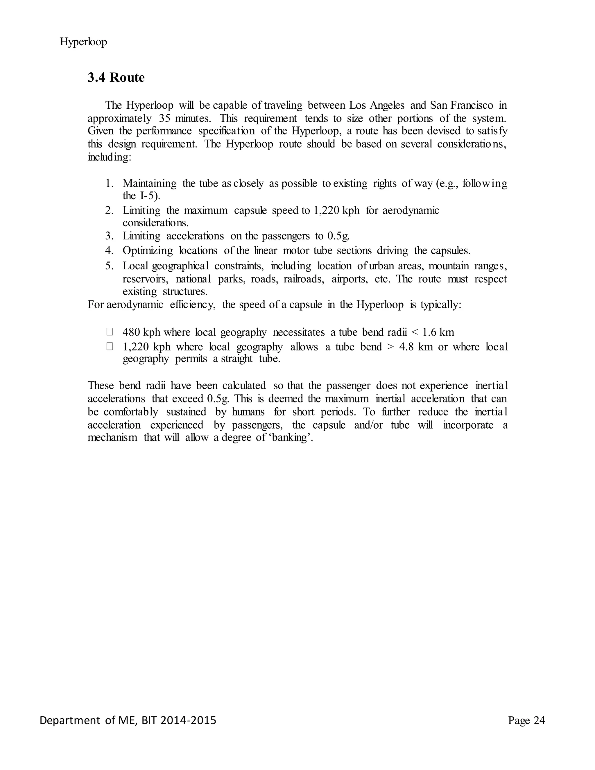 Hyperloop
3.4 Route
The Hyperloop will be capable of traveling between Los Angeles and San Francisco in
approximately 35 minutes. This requirement tends to size other portions of the system.
Given the performance specification of the Hyperloop, a route has been devised to satisfy
this design requirement. The Hyperloop route should be based on several considerations,
including:
1. Maintaining the tube as closely as possible to existing rights of way (e.g., following
the I-5).
2. Limiting the maximum capsule speed to 1,220 kph for aerodynamic
considerations.
3. Limiting accelerations on the passengers to 0.5g.
4. Optimizing locations of the linear motor tube sections driving the capsules.
5. Local geographical constraints, including location of urban areas, mountain ranges,
reservoirs, national parks, roads, railroads, airports, etc. The route must respect
existing structures.
For aerodynamic efficiency, the speed of a capsule in the Hyperloop is typically:
480 kph where local geography necessitates a tube bend radii < 1.6 km
1,220 kph where local geography allows a tube bend > 4.8 km or where local
geography permits a straight tube.
These bend radii have been calculated so that the passenger does not experience inertial
accelerations that exceed 0.5g. This is deemed the maximum inertial acceleration that can
be comfortably sustained by humans for short periods. To further reduce the inertial
acceleration experienced by passengers, the capsule and/or tube will incorporate a
mechanism that will allow a degree of ‘banking’.
Department of ME, BIT 2014-2015 Page 24
 