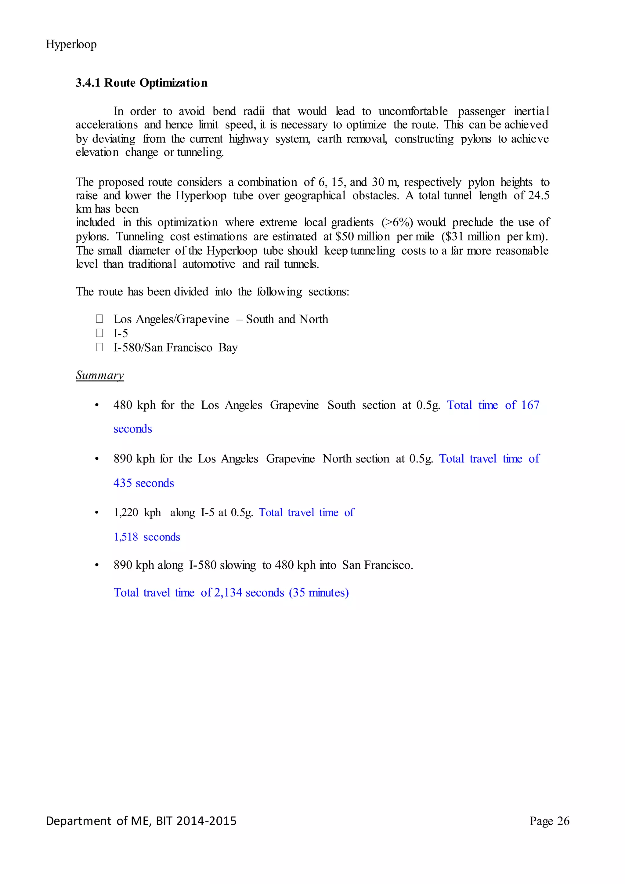 Hyperloop
3.4.1 Route Optimization
In order to avoid bend radii that would lead to uncomfortable passenger inertial
accelerations and hence limit speed, it is necessary to optimize the route. This can be achieved
by deviating from the current highway system, earth removal, constructing pylons to achieve
elevation change or tunneling.
The proposed route considers a combination of 6, 15, and 30 m, respectively pylon heights to
raise and lower the Hyperloop tube over geographical obstacles. A total tunnel length of 24.5
km has been
included in this optimization where extreme local gradients (>6%) would preclude the use of
pylons. Tunneling cost estimations are estimated at $50 million per mile ($31 million per km).
The small diameter of the Hyperloop tube should keep tunneling costs to a far more reasonable
level than traditional automotive and rail tunnels.
The route has been divided into the following sections:
Los Angeles/Grapevine – South and North
I-5
I-580/San Francisco Bay
Summary
• 480 kph for the Los Angeles Grapevine South section at 0.5g. Total time of 167
seconds
• 890 kph for the Los Angeles Grapevine North section at 0.5g. Total travel time of
435 seconds
• 1,220 kph along I-5 at 0.5g. Total travel time of
1,518 seconds
• 890 kph along I-580 slowing to 480 kph into San Francisco.
Total travel time of 2,134 seconds (35 minutes)
Department of ME, BIT 2014-2015 Page 26
 