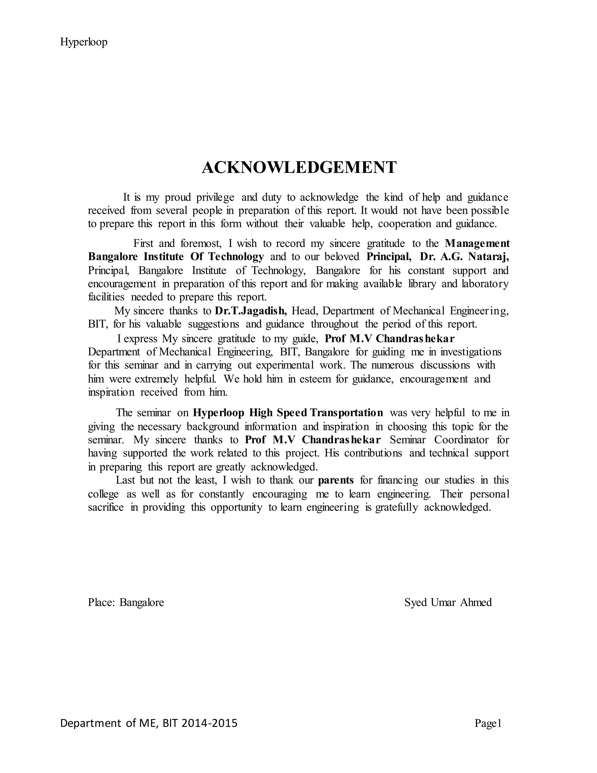 Hyperloop
ACKNOWLEDGEMENT
It is my proud privilege and duty to acknowledge the kind of help and guidance
received from several people in preparation of this report. It would not have been possible
to prepare this report in this form without their valuable help, cooperation and guidance.
First and foremost, I wish to record my sincere gratitude to the Management
Bangalore Institute Of Technology and to our beloved Principal, Dr. A.G. Nataraj,
Principal, Bangalore Institute of Technology, Bangalore for his constant support and
encouragement in preparation of this report and for making available library and laboratory
facilities needed to prepare this report.
My sincere thanks to Dr.T.Jagadish, Head, Department of Mechanical Engineering,
BIT, for his valuable suggestions and guidance throughout the period of this report.
I express My sincere gratitude to my guide, Prof M.V Chandrashekar
Department of Mechanical Engineering, BIT, Bangalore for guiding me in investigations
for this seminar and in carrying out experimental work. The numerous discussions with
him were extremely helpful. We hold him in esteem for guidance, encouragement and
inspiration received from him.
The seminar on Hyperloop High Speed Transportation was very helpful to me in
giving the necessary background information and inspiration in choosing this topic for the
seminar. My sincere thanks to Prof M.V Chandrashekar Seminar Coordinator for
having supported the work related to this project. His contributions and technical support
in preparing this report are greatly acknowledged.
Last but not the least, I wish to thank our parents for financing our studies in this
college as well as for constantly encouraging me to learn engineering. Their personal
sacrifice in providing this opportunity to learn engineering is gratefully acknowledged.
Place: Bangalore Syed Umar Ahmed
Department of ME, BIT 2014-2015 Page1
 