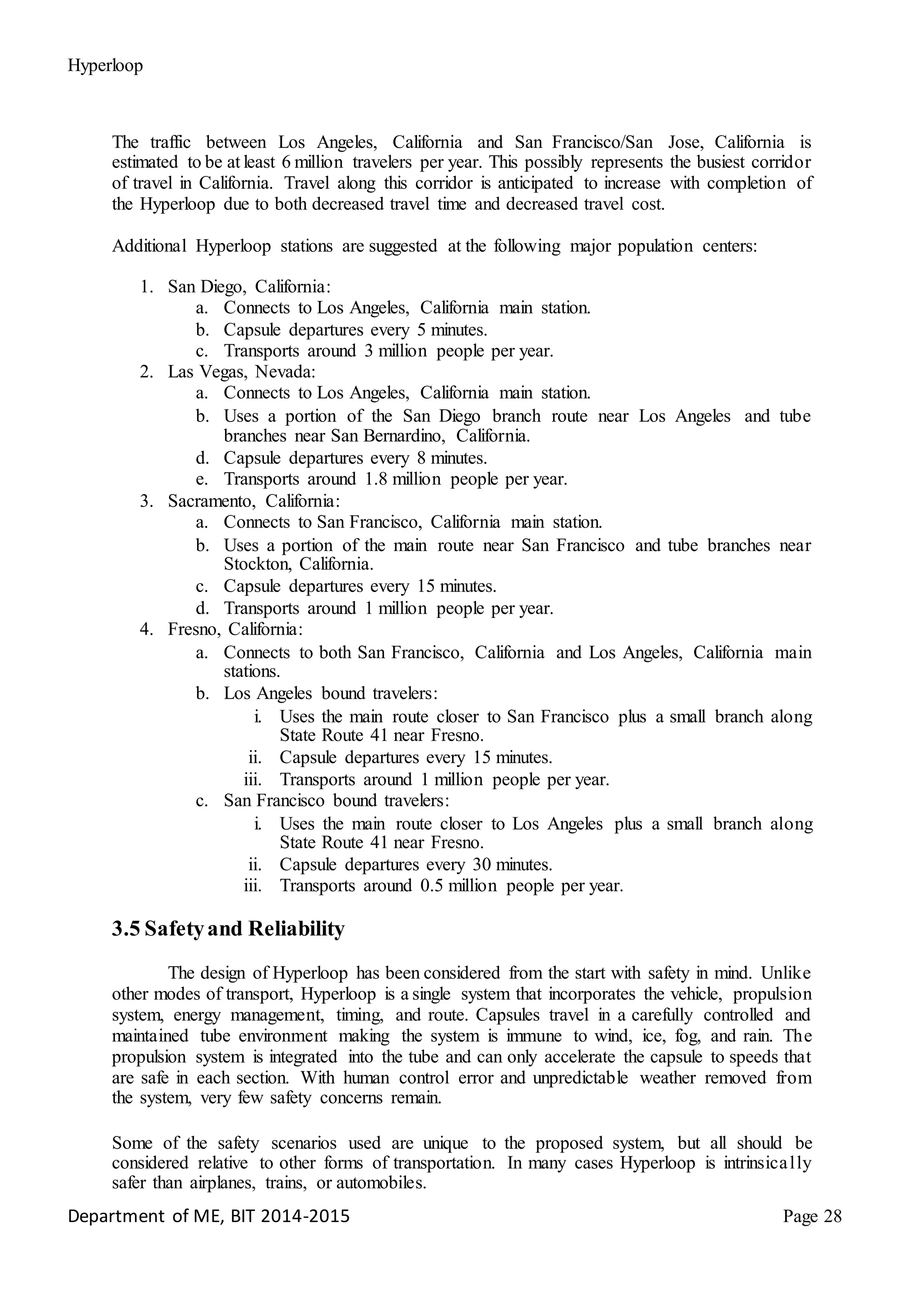 Hyperloop
The traffic between Los Angeles, California and San Francisco/San Jose, California is
estimated to be at least 6 million travelers per year. This possibly represents the busiest corridor
of travel in California. Travel along this corridor is anticipated to increase with completion of
the Hyperloop due to both decreased travel time and decreased travel cost.
Additional Hyperloop stations are suggested at the following major population centers:
1. San Diego, California:
a. Connects to Los Angeles, California main station.
b. Capsule departures every 5 minutes.
c. Transports around 3 million people per year.
2. Las Vegas, Nevada:
a. Connects to Los Angeles, California main station.
b. Uses a portion of the San Diego branch route near Los Angeles and tube
branches near San Bernardino, California.
d. Capsule departures every 8 minutes.
e. Transports around 1.8 million people per year.
3. Sacramento, California:
a. Connects to San Francisco, California main station.
b. Uses a portion of the main route near San Francisco and tube branches near
Stockton, California.
c. Capsule departures every 15 minutes.
d. Transports around 1 million people per year.
4. Fresno, California:
a. Connects to both San Francisco, California and Los Angeles, California main
stations.
b. Los Angeles bound travelers:
i. Uses the main route closer to San Francisco plus a small branch along
State Route 41 near Fresno.
ii. Capsule departures every 15 minutes.
iii. Transports around 1 million people per year.
c. San Francisco bound travelers:
i. Uses the main route closer to Los Angeles plus a small branch along
State Route 41 near Fresno.
ii. Capsule departures every 30 minutes.
iii. Transports around 0.5 million people per year.
3.5 Safetyand Reliability
The design of Hyperloop has been considered from the start with safety in mind. Unlike
other modes of transport, Hyperloop is a single system that incorporates the vehicle, propulsion
system, energy management, timing, and route. Capsules travel in a carefully controlled and
maintained tube environment making the system is immune to wind, ice, fog, and rain. The
propulsion system is integrated into the tube and can only accelerate the capsule to speeds that
are safe in each section. With human control error and unpredictable weather removed from
the system, very few safety concerns remain.
Some of the safety scenarios used are unique to the proposed system, but all should be
considered relative to other forms of transportation. In many cases Hyperloop is intrinsically
safer than airplanes, trains, or automobiles.
Department of ME, BIT 2014-2015 Page 28
 