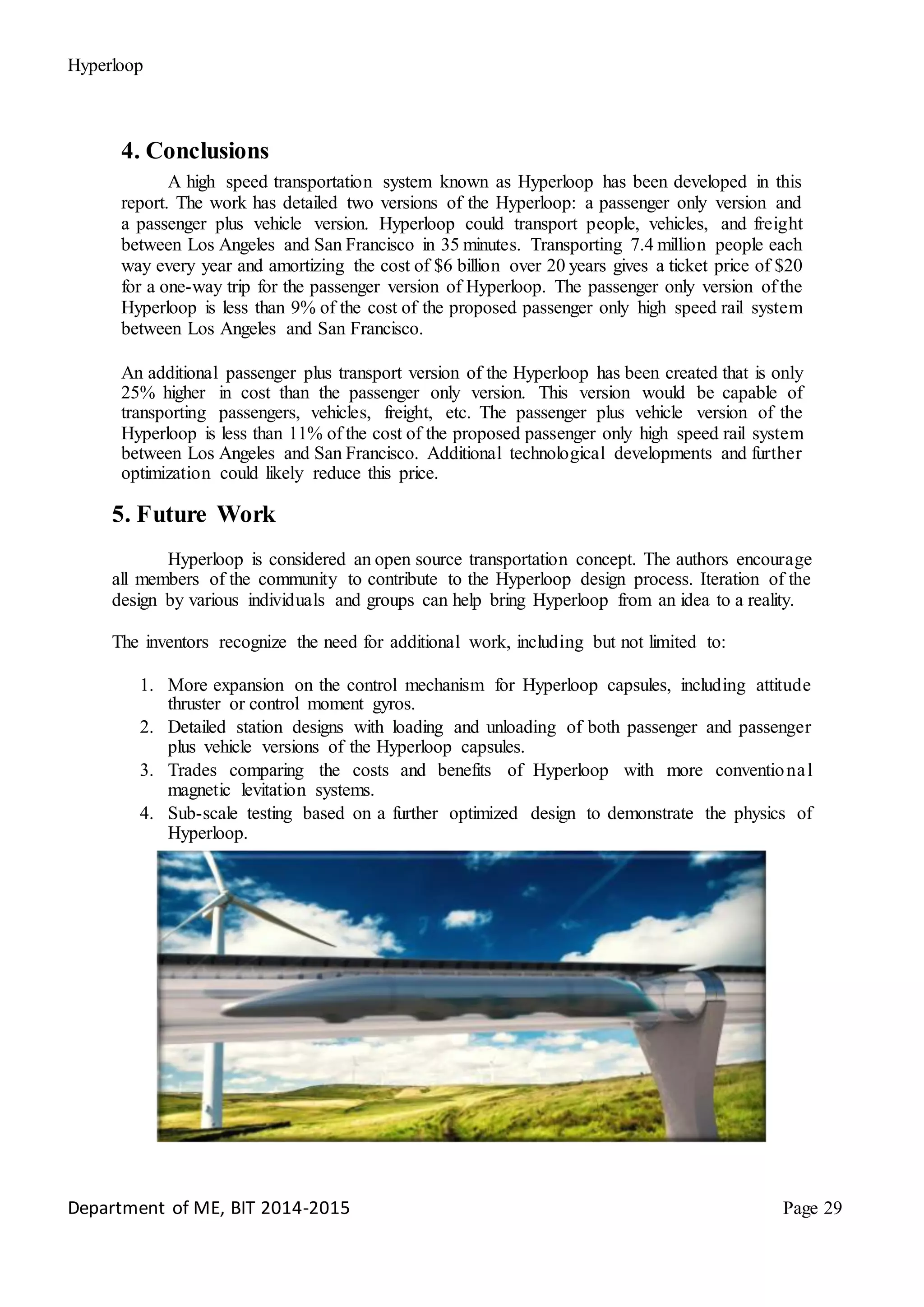 Hyperloop
4. Conclusions
A high speed transportation system known as Hyperloop has been developed in this
report. The work has detailed two versions of the Hyperloop: a passenger only version and
a passenger plus vehicle version. Hyperloop could transport people, vehicles, and freight
between Los Angeles and San Francisco in 35 minutes. Transporting 7.4 million people each
way every year and amortizing the cost of $6 billion over 20 years gives a ticket price of $20
for a one-way trip for the passenger version of Hyperloop. The passenger only version of the
Hyperloop is less than 9% of the cost of the proposed passenger only high speed rail system
between Los Angeles and San Francisco.
An additional passenger plus transport version of the Hyperloop has been created that is only
25% higher in cost than the passenger only version. This version would be capable of
transporting passengers, vehicles, freight, etc. The passenger plus vehicle version of the
Hyperloop is less than 11% of the cost of the proposed passenger only high speed rail system
between Los Angeles and San Francisco. Additional technological developments and further
optimization could likely reduce this price.
5. Future Work
Hyperloop is considered an open source transportation concept. The authors encourage
all members of the community to contribute to the Hyperloop design process. Iteration of the
design by various individuals and groups can help bring Hyperloop from an idea to a reality.
The inventors recognize the need for additional work, including but not limited to:
1. More expansion on the control mechanism for Hyperloop capsules, including attitude
thruster or control moment gyros.
2. Detailed station designs with loading and unloading of both passenger and passenger
plus vehicle versions of the Hyperloop capsules.
3. Trades comparing the costs and benefits of Hyperloop with more conventional
magnetic levitation systems.
4. Sub-scale testing based on a further optimized design to demonstrate the physics of
Hyperloop.
Department of ME, BIT 2014-2015 Page 29
 