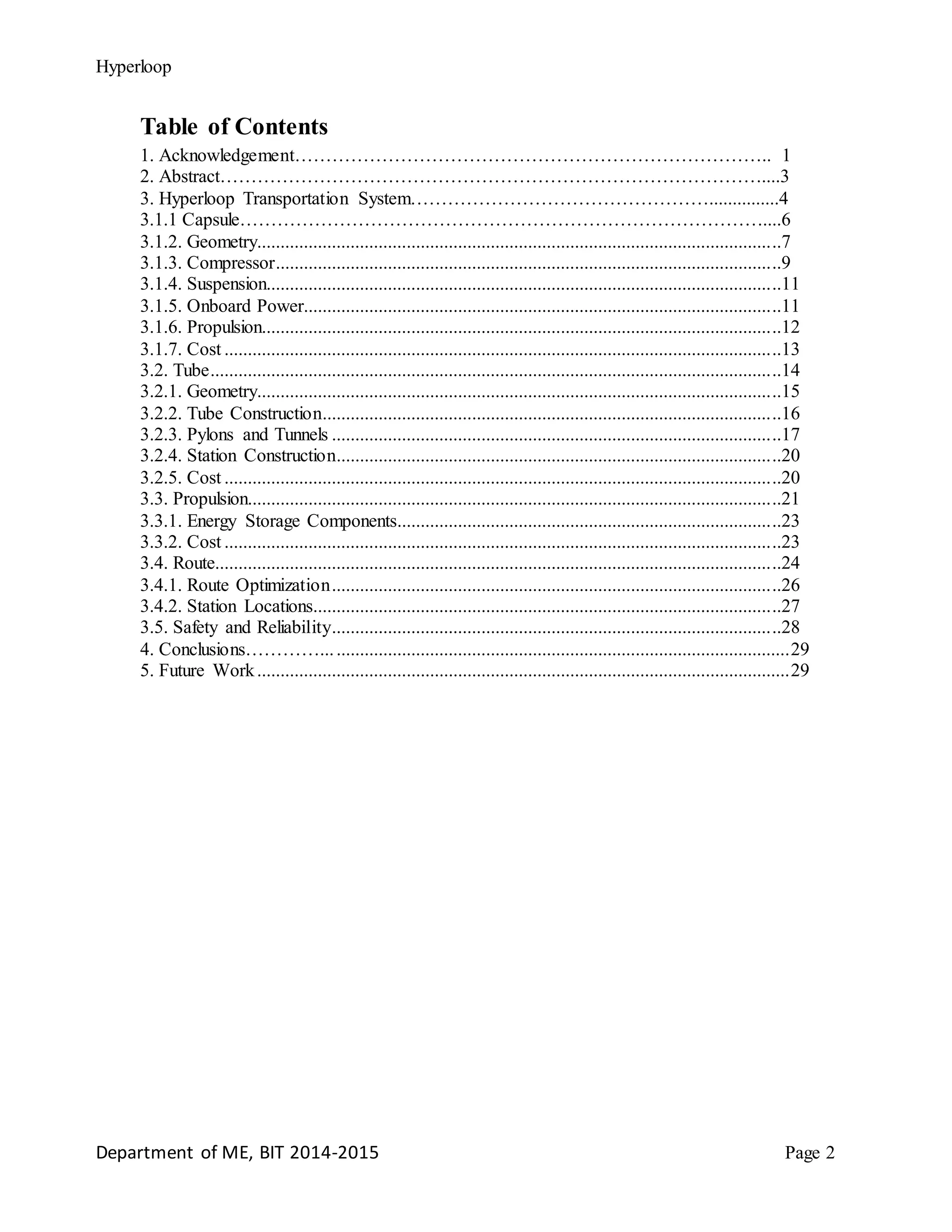 Hyperloop
Table of Contents
1. Acknowledgement………………………………………………………………….. 1
2. Abstract……………………………………………………………………………....3
3. Hyperloop Transportation System…………………………………………...............4
3.1.1 Capsule…………………………………………………………………………....6
3.1.2. Geometry................................................................................................................7
3.1.3. Compressor............................................................................................................9
3.1.4. Suspension..............................................................................................................11
3.1.5. Onboard Power......................................................................................................11
3.1.6. Propulsion...............................................................................................................12
3.1.7. Cost .......................................................................................................................13
3.2. Tube..........................................................................................................................14
3.2.1. Geometry................................................................................................................15
3.2.2. Tube Construction..................................................................................................16
3.2.3. Pylons and Tunnels ................................................................................................17
3.2.4. Station Construction...............................................................................................20
3.2.5. Cost .......................................................................................................................20
3.3. Propulsion..................................................................................................................21
3.3.1. Energy Storage Components..................................................................................23
3.3.2. Cost .......................................................................................................................23
3.4. Route.........................................................................................................................24
3.4.1. Route Optimization................................................................................................26
3.4.2. Station Locations....................................................................................................27
3.5. Safety and Reliability................................................................................................28
4. Conclusions…………....................................................................................................29
5. Future Work..................................................................................................................29
Department of ME, BIT 2014-2015 Page 2
 