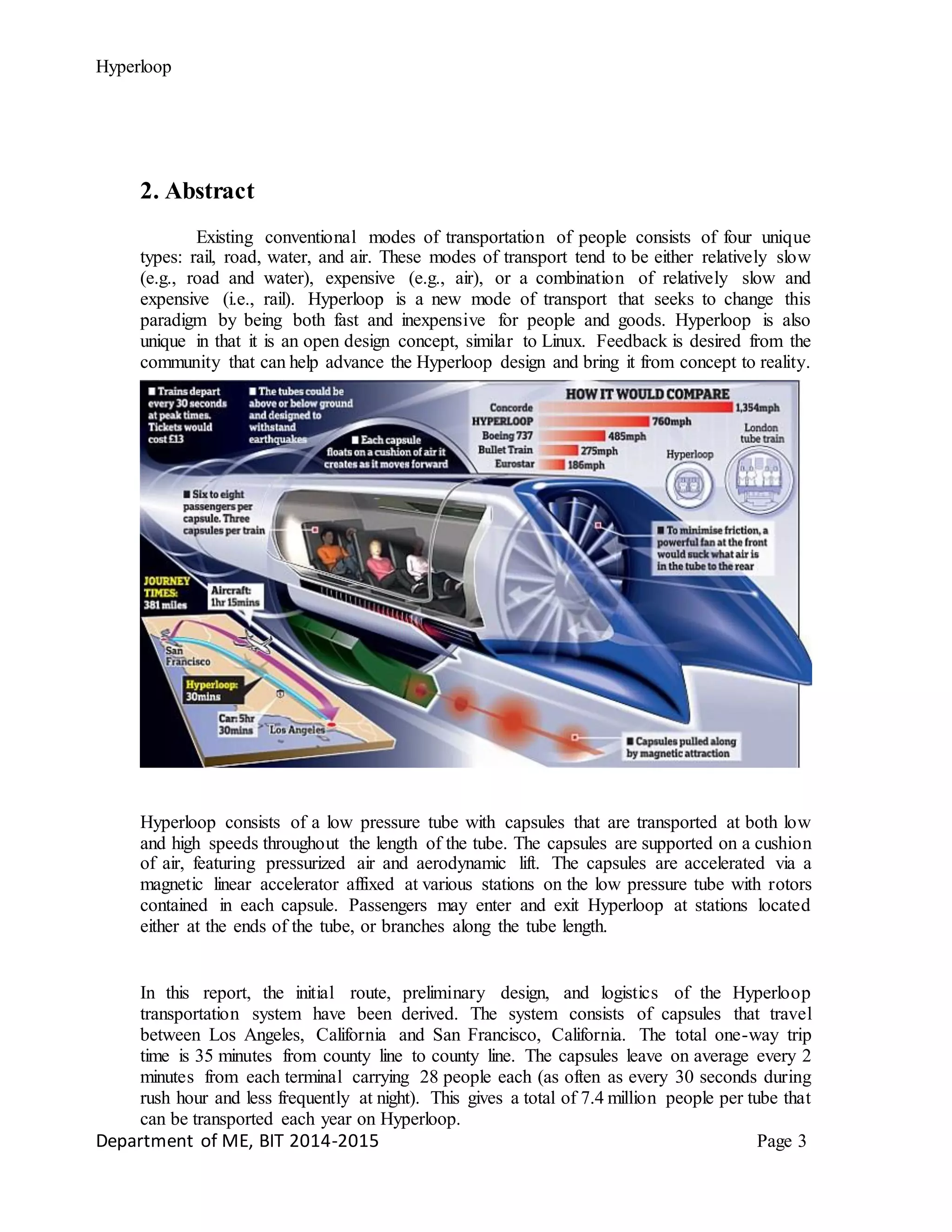 Hyperloop
2. Abstract
Existing conventional modes of transportation of people consists of four unique
types: rail, road, water, and air. These modes of transport tend to be either relatively slow
(e.g., road and water), expensive (e.g., air), or a combination of relatively slow and
expensive (i.e., rail). Hyperloop is a new mode of transport that seeks to change this
paradigm by being both fast and inexpensive for people and goods. Hyperloop is also
unique in that it is an open design concept, similar to Linux. Feedback is desired from the
community that can help advance the Hyperloop design and bring it from concept to reality.
Hyperloop consists of a low pressure tube with capsules that are transported at both low
and high speeds throughout the length of the tube. The capsules are supported on a cushion
of air, featuring pressurized air and aerodynamic lift. The capsules are accelerated via a
magnetic linear accelerator affixed at various stations on the low pressure tube with rotors
contained in each capsule. Passengers may enter and exit Hyperloop at stations located
either at the ends of the tube, or branches along the tube length.
In this report, the initial route, preliminary design, and logistics of the Hyperloop
transportation system have been derived. The system consists of capsules that travel
between Los Angeles, California and San Francisco, California. The total one-way trip
time is 35 minutes from county line to county line. The capsules leave on average every 2
minutes from each terminal carrying 28 people each (as often as every 30 seconds during
rush hour and less frequently at night). This gives a total of 7.4 million people per tube that
can be transported each year on Hyperloop.
Department of ME, BIT 2014-2015 Page 3
 