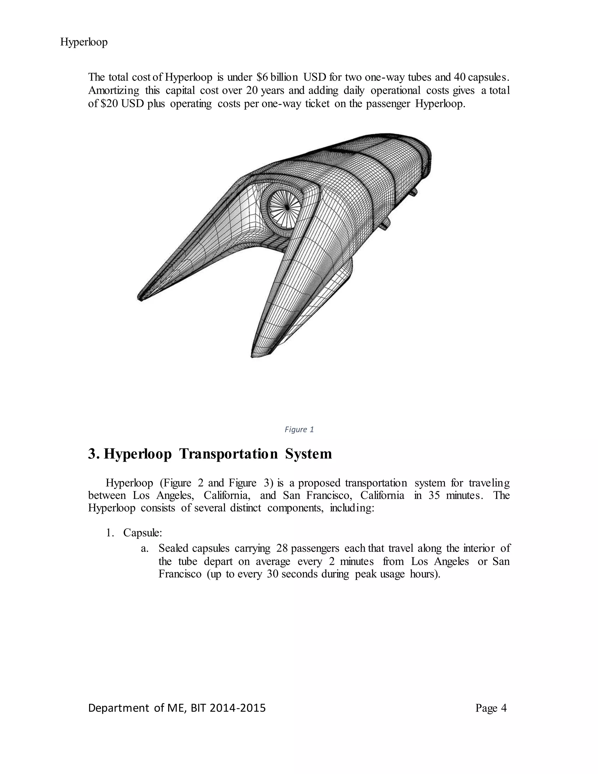 Hyperloop
The total cost of Hyperloop is under $6 billion USD for two one-way tubes and 40 capsules.
Amortizing this capital cost over 20 years and adding daily operational costs gives a total
of $20 USD plus operating costs per one-way ticket on the passenger Hyperloop.
Figure 1
3. Hyperloop Transportation System
Hyperloop (Figure 2 and Figure 3) is a proposed transportation system for traveling
between Los Angeles, California, and San Francisco, California in 35 minutes. The
Hyperloop consists of several distinct components, including:
1. Capsule:
a. Sealed capsules carrying 28 passengers each that travel along the interior of
the tube depart on average every 2 minutes from Los Angeles or San
Francisco (up to every 30 seconds during peak usage hours).
Department of ME, BIT 2014-2015 Page 4
 