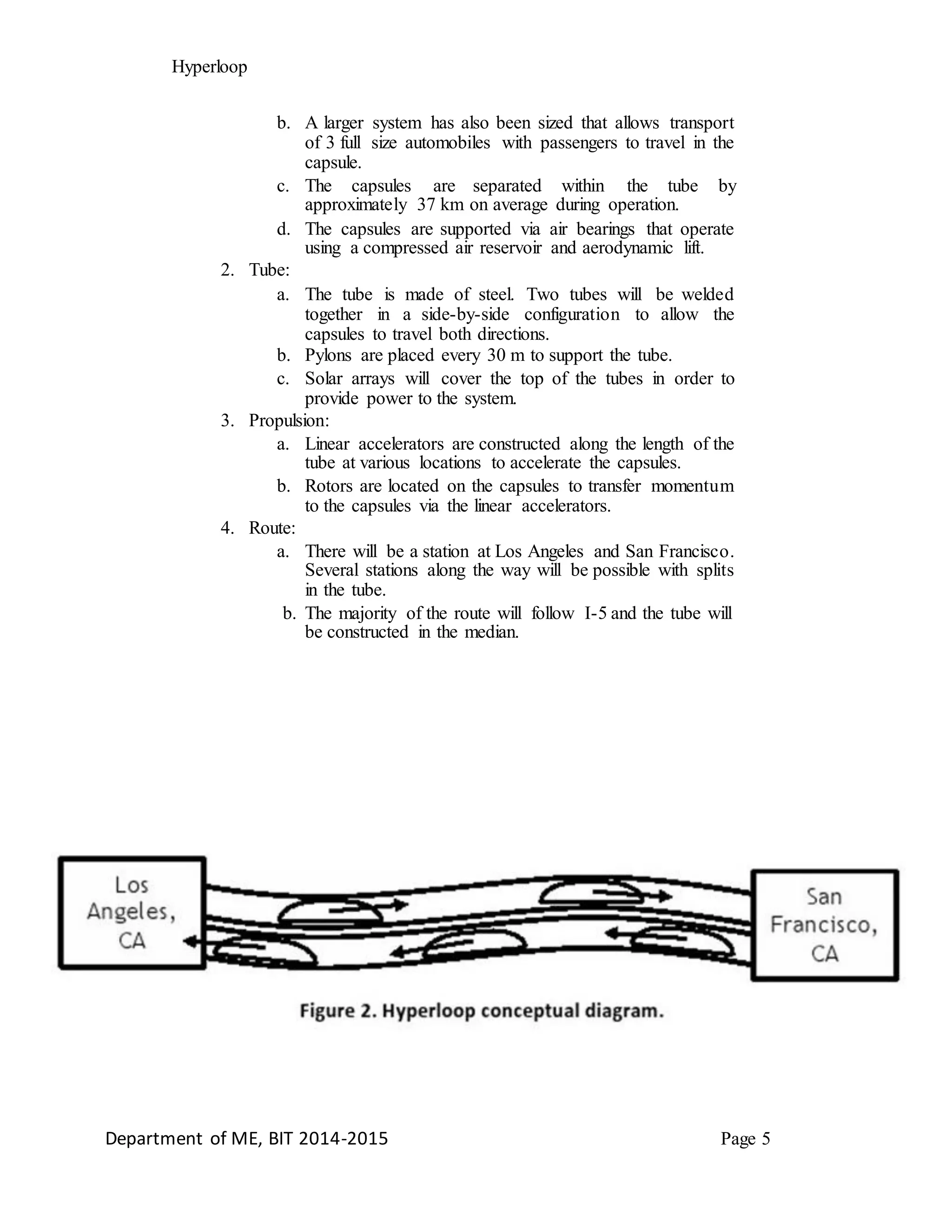 Hyperloop
b. A larger system has also been sized that allows transport
of 3 full size automobiles with passengers to travel in the
capsule.
c. The capsules are separated within the tube by
approximately 37 km on average during operation.
d. The capsules are supported via air bearings that operate
using a compressed air reservoir and aerodynamic lift.
2. Tube:
a. The tube is made of steel. Two tubes will be welded
together in a side-by-side configuration to allow the
capsules to travel both directions.
b. Pylons are placed every 30 m to support the tube.
c. Solar arrays will cover the top of the tubes in order to
provide power to the system.
3. Propulsion:
a. Linear accelerators are constructed along the length of the
tube at various locations to accelerate the capsules.
b. Rotors are located on the capsules to transfer momentum
to the capsules via the linear accelerators.
4. Route:
a. There will be a station at Los Angeles and San Francisco.
Several stations along the way will be possible with splits
in the tube.
b. The majority of the route will follow I-5 and the tube will
be constructed in the median.
Department of ME, BIT 2014-2015 Page 5
 