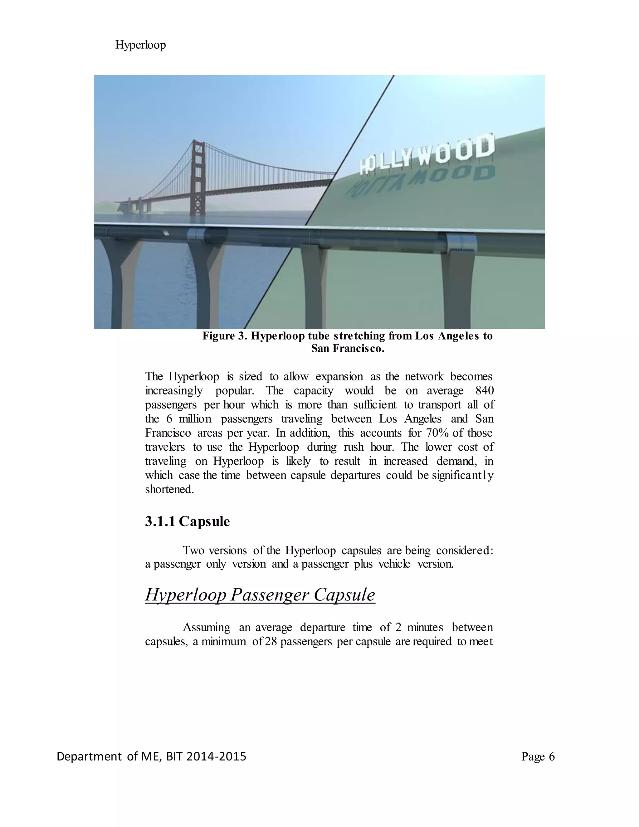 Hyperloop
Figure 3. Hyperloop tube stretching from Los Angeles to
San Francisco.
The Hyperloop is sized to allow expansion as the network becomes
increasingly popular. The capacity would be on average 840
passengers per hour which is more than sufficient to transport all of
the 6 million passengers traveling between Los Angeles and San
Francisco areas per year. In addition, this accounts for 70% of those
travelers to use the Hyperloop during rush hour. The lower cost of
traveling on Hyperloop is likely to result in increased demand, in
which case the time between capsule departures could be significantly
shortened.
3.1.1 Capsule
Two versions of the Hyperloop capsules are being considered:
a passenger only version and a passenger plus vehicle version.
Hyperloop Passenger Capsule
Assuming an average departure time of 2 minutes between
capsules, a minimum of 28 passengers per capsule are required to meet
Department of ME, BIT 2014-2015 Page 6
 