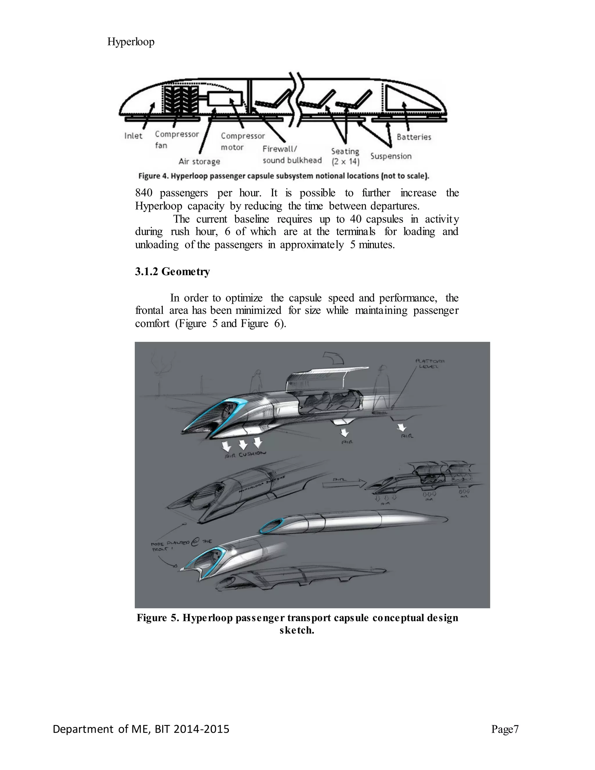 Hyperloop
840 passengers per hour. It is possible to further increase the
Hyperloop capacity by reducing the time between departures.
The current baseline requires up to 40 capsules in activity
during rush hour, 6 of which are at the terminals for loading and
unloading of the passengers in approximately 5 minutes.
3.1.2 Geometry
In order to optimize the capsule speed and performance, the
frontal area has been minimized for size while maintaining passenger
comfort (Figure 5 and Figure 6).
Figure 5. Hyperloop passenger transport capsule conceptual design
sketch.
Department of ME, BIT 2014-2015 Page7
 