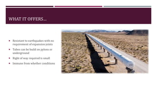 WHAT IT OFFERS…
 Resistant to earthquakes with no
requirement of expansion joints
 Tubes can be build on pylons or
underground
 Right of way required is small
 Immune from whether conditions
 