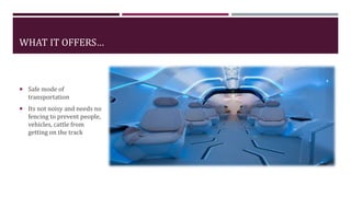 WHAT IT OFFERS…
 Safe mode of
transportation
 Its not noisy and needs no
fencing to prevent people,
vehicles, cattle from
getting on the track
 