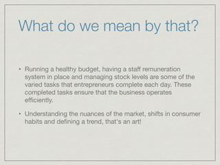 What do we mean by that? 
• Running a healthy budget, having a staff remuneration 
system in place and managing stock levels are some of the 
varied tasks that entrepreneurs complete each day. These 
completed tasks ensure that the business operates 
efficiently. 
• Understanding the nuances of the market, shifts in consumer 
habits and defining a trend, that's an art! 
 