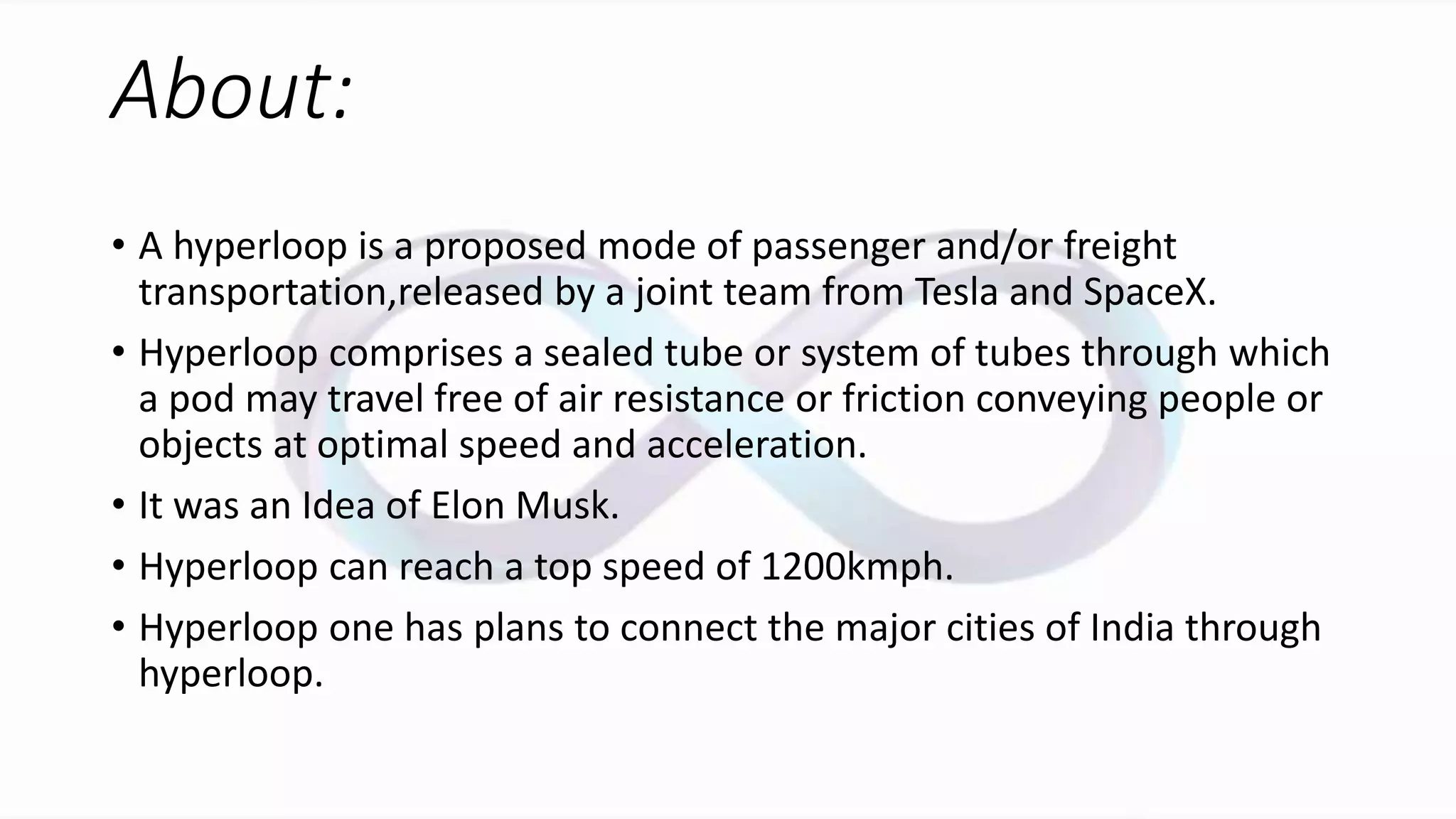 About:
• A hyperloop is a proposed mode of passenger and/or freight
transportation,released by a joint team from Tesla and SpaceX.
• Hyperloop comprises a sealed tube or system of tubes through which
a pod may travel free of air resistance or friction conveying people or
objects at optimal speed and acceleration.
• It was an Idea of Elon Musk.
• Hyperloop can reach a top speed of 1200kmph.
• Hyperloop one has plans to connect the major cities of India through
hyperloop.
 