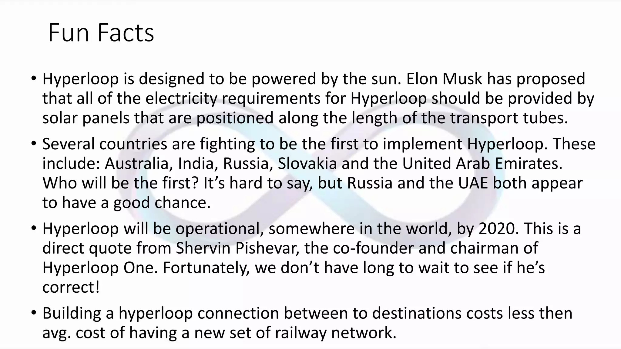 Fun Facts
• Hyperloop is designed to be powered by the sun. Elon Musk has proposed
that all of the electricity requirements for Hyperloop should be provided by
solar panels that are positioned along the length of the transport tubes.
• Several countries are fighting to be the first to implement Hyperloop. These
include: Australia, India, Russia, Slovakia and the United Arab Emirates.
Who will be the first? It’s hard to say, but Russia and the UAE both appear
to have a good chance.
• Hyperloop will be operational, somewhere in the world, by 2020. This is a
direct quote from Shervin Pishevar, the co-founder and chairman of
Hyperloop One. Fortunately, we don’t have long to wait to see if he’s
correct!
• Building a hyperloop connection between to destinations costs less then
avg. cost of having a new set of railway network.
 