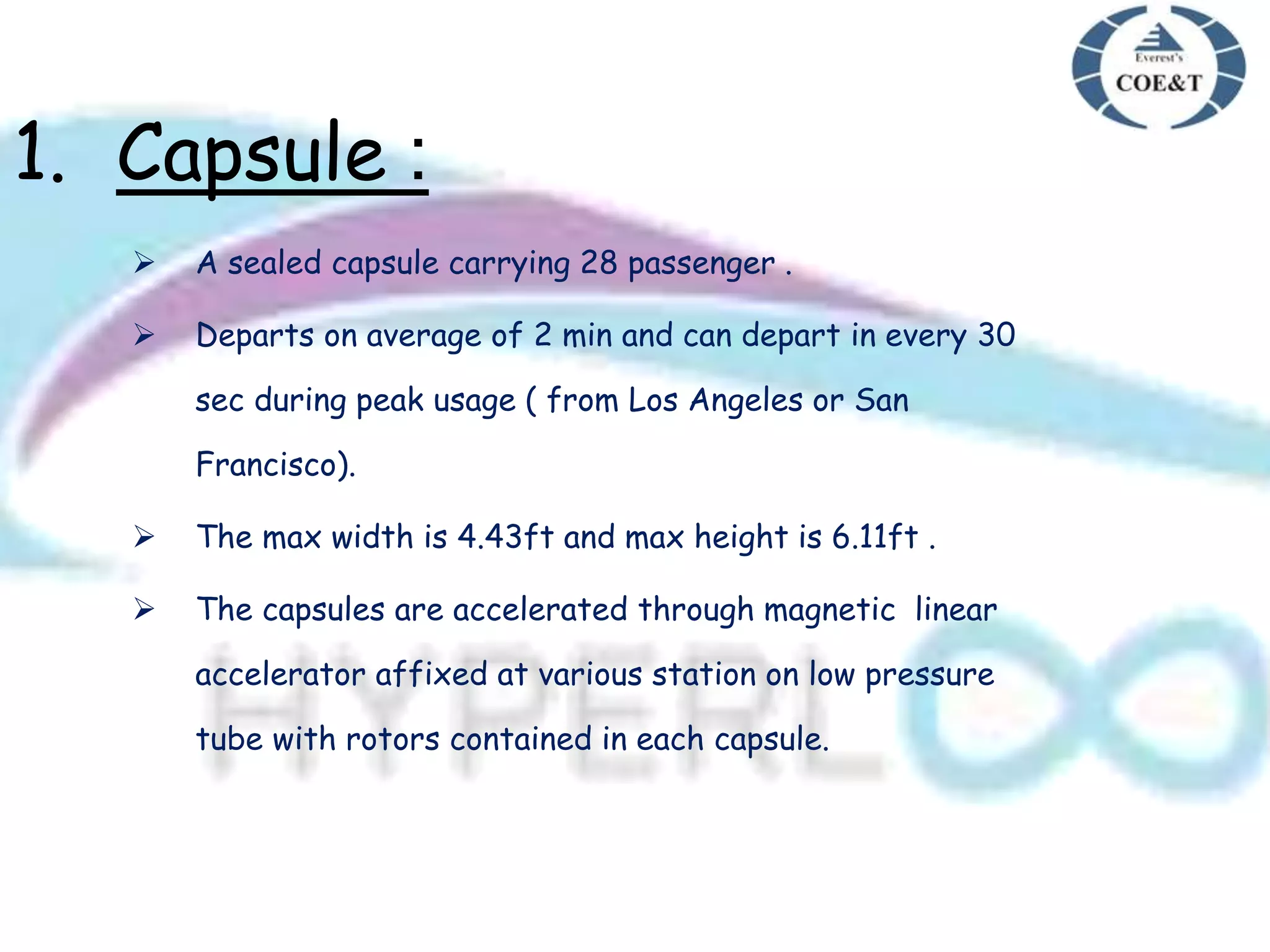 1. Capsule :
 A sealed capsule carrying 28 passenger .
 Departs on average of 2 min and can depart in every 30
sec during peak usage ( from Los Angeles or San
Francisco).
 The max width is 4.43ft and max height is 6.11ft .
 The capsules are accelerated through magnetic linear
accelerator affixed at various station on low pressure
tube with rotors contained in each capsule.
 