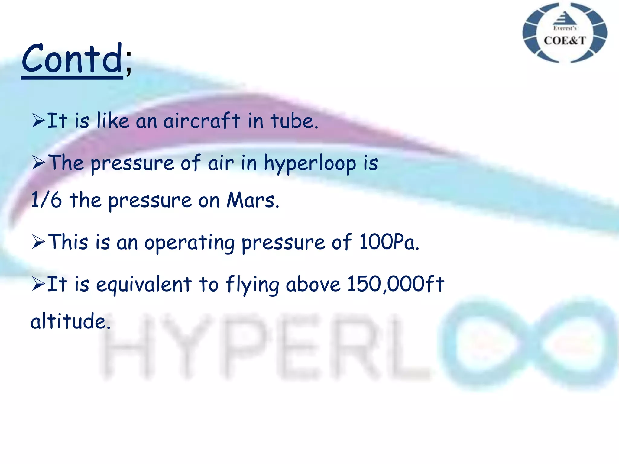 Contd;
It is like an aircraft in tube.
The pressure of air in hyperloop is
1/6 the pressure on Mars.
This is an operating pressure of 100Pa.
It is equivalent to flying above 150,000ft
altitude.
 