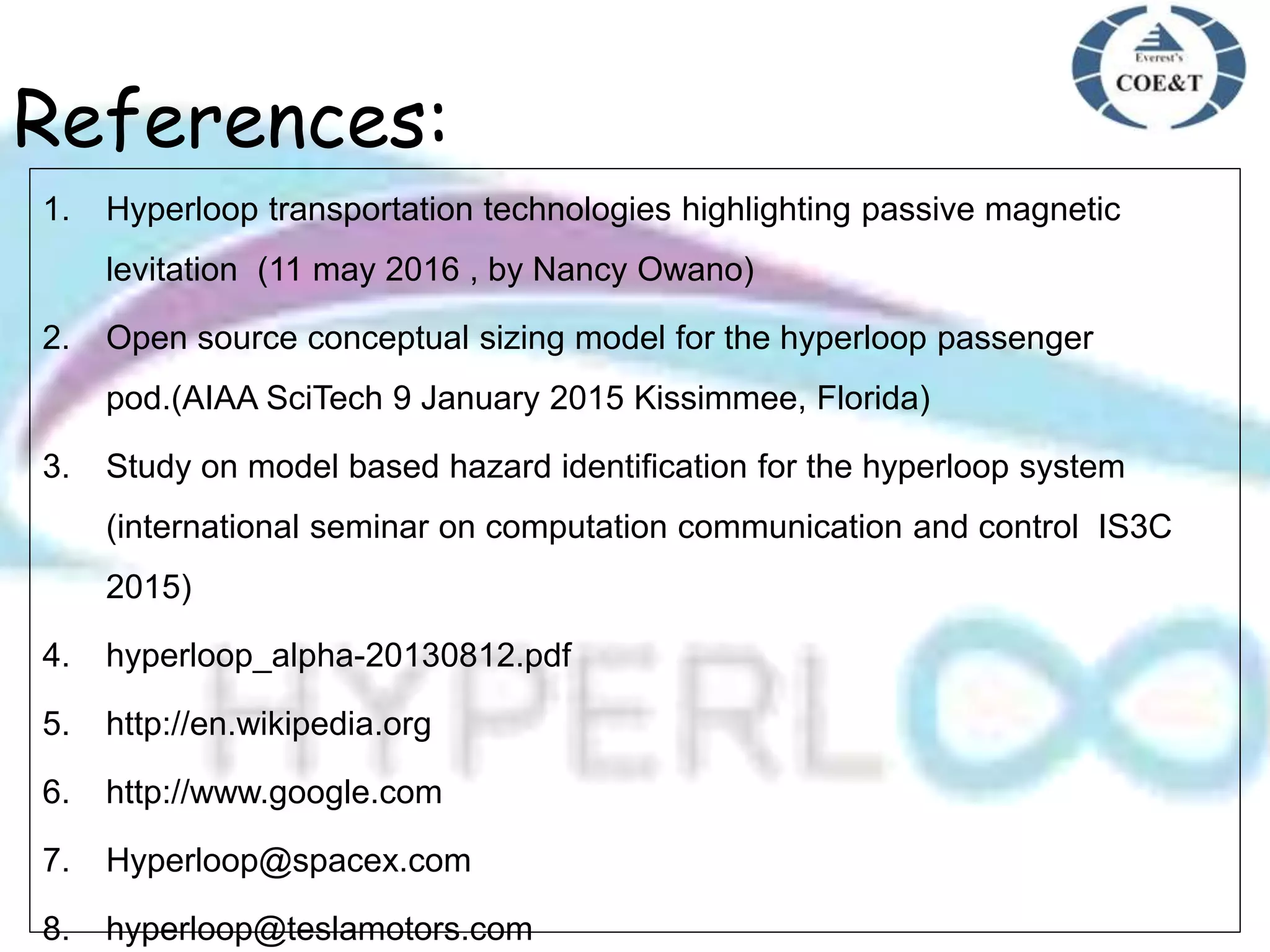 References:
1. Hyperloop transportation technologies highlighting passive magnetic
levitation (11 may 2016 , by Nancy Owano)
2. Open source conceptual sizing model for the hyperloop passenger
pod.(AIAA SciTech 9 January 2015 Kissimmee, Florida)
3. Study on model based hazard identification for the hyperloop system
(international seminar on computation communication and control IS3C
2015)
4. hyperloop_alpha-20130812.pdf
5. http://en.wikipedia.org
6. http://www.google.com
7. Hyperloop@spacex.com
8. hyperloop@teslamotors.com
 