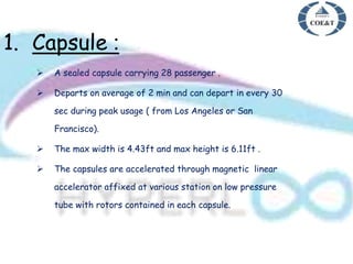 1. Capsule :
 A sealed capsule carrying 28 passenger .
 Departs on average of 2 min and can depart in every 30
sec during peak usage ( from Los Angeles or San
Francisco).
 The max width is 4.43ft and max height is 6.11ft .
 The capsules are accelerated through magnetic linear
accelerator affixed at various station on low pressure
tube with rotors contained in each capsule.
 