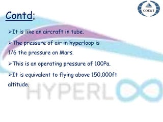 Contd;
It is like an aircraft in tube.
The pressure of air in hyperloop is
1/6 the pressure on Mars.
This is an operating pressure of 100Pa.
It is equivalent to flying above 150,000ft
altitude.
 