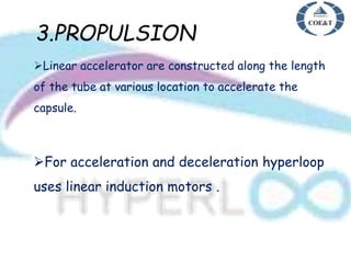 3.PROPULSION
Linear accelerator are constructed along the length
of the tube at various location to accelerate the
capsule.
For acceleration and deceleration hyperloop
uses linear induction motors .
 