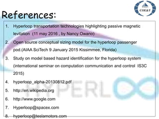 References:
1. Hyperloop transportation technologies highlighting passive magnetic
levitation (11 may 2016 , by Nancy Owano)
2. Open source conceptual sizing model for the hyperloop passenger
pod.(AIAA SciTech 9 January 2015 Kissimmee, Florida)
3. Study on model based hazard identification for the hyperloop system
(international seminar on computation communication and control IS3C
2015)
4. hyperloop_alpha-20130812.pdf
5. http://en.wikipedia.org
6. http://www.google.com
7. Hyperloop@spacex.com
8. hyperloop@teslamotors.com
 