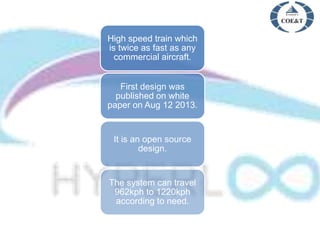 High speed train which
is twice as fast as any
commercial aircraft.
First design was
published on white
paper on Aug 12 2013.
It is an open source
design.
The system can travel
962kph to 1220kph
according to need.
 