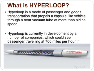What is HYPERLOOP?
 Hyperloop is a mode of passenger and goods
transportation that propels a capsule like vehicle
through a near vacuum tube at more than airline
speed.
 Hyperloop is currently in development by a
number of companies, which could see
passenger travelling at 700 miles per hour in
floating capsules.
 