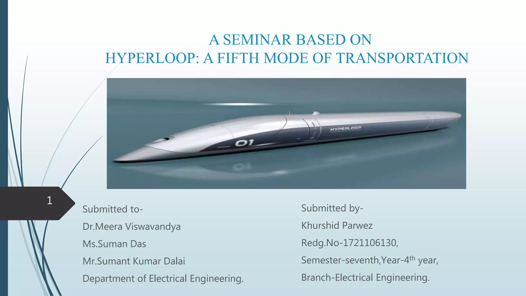 A SEMINAR BASED ON
HYPERLOOP: A FIFTH MODE OF TRANSPORTATION
Submitted to-
Dr.Meera Viswavandya
Ms.Suman Das
Mr.Sumant Kumar Dalai
Department of Electrical Engineering.
1
Submitted by-
Khurshid Parwez
Redg.No-1721106130,
Semester-seventh,Year-4th year,
Branch-Electrical Engineering.
 